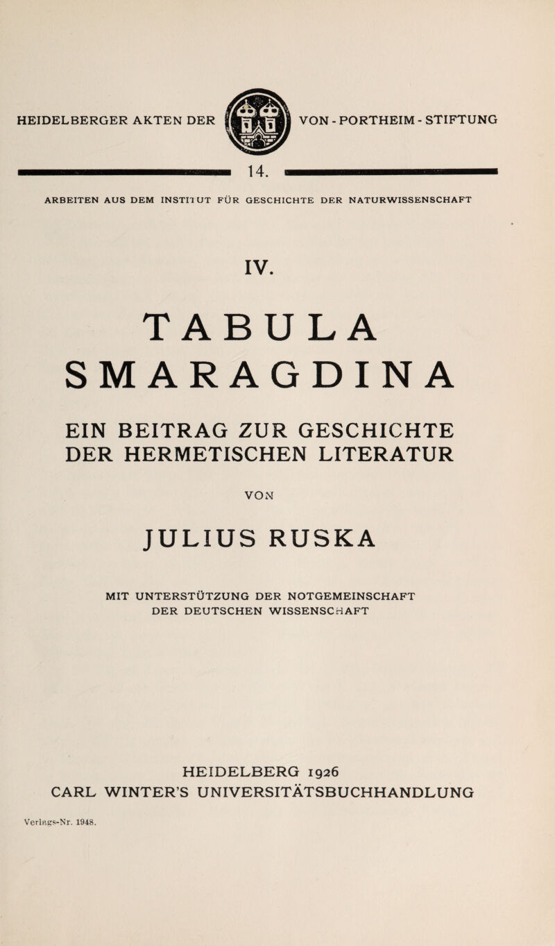 HEIDELBERGER AKTEN DER VON - PORTHEIM - STIFTUNG 14. a ARBEITEN AUS DEM INSTITUT FÜR GESCHICHTE DER NATURWISSENSCHAFT IV. TABULA SMARAGDINA EIN BEITRAG ZUR GESCHICHTE DER HERMETISCHEN LITERATUR VON JULIUS RUSKA MIT UNTERSTÜTZUNG DER NOTGEMEINSCHAFT DER DEUTSCHEN WISSENSCHAFT HEIDELBERG 1926 CARL WINTER’S UNIVERSITÄTSBUCHHANDLUNG Verlftgs-Nr. 1948.