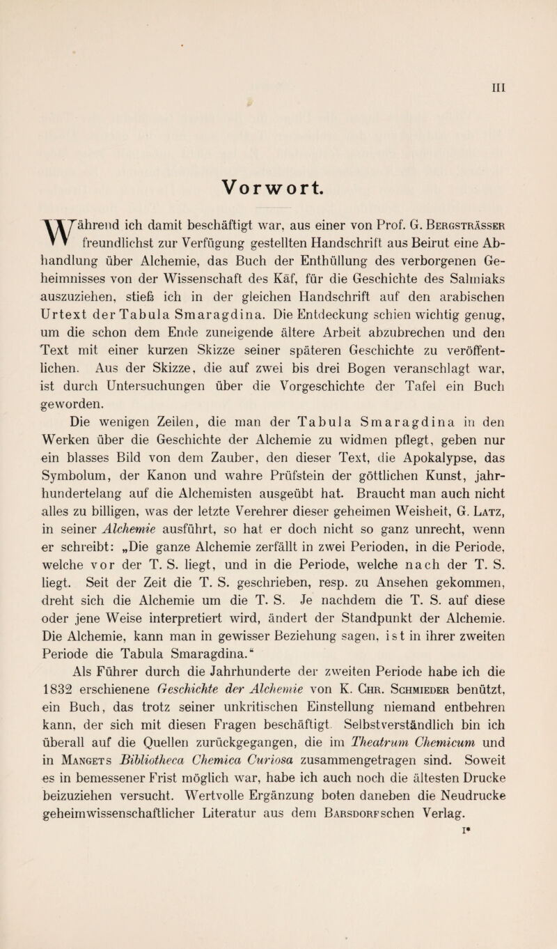 Vorwort. ährend ich damit beschäftigt war, aus einer von Prof. G. Bergsträsser ▼ ▼ freundlichst zur Verfügung gestellten Handschrift aus Beirut eine Ab¬ handlung über Alchemie, das Buch der Enthüllung des verborgenen Ge¬ heimnisses von der Wissenschaft des Käf, für die Geschichte des Salmiaks auszuziehen, stieß ich in der gleichen Handschrift auf den arabischen Urtext der Tabula Smaragdina. Die Entdeckung schien wichtig genug, um die schon dem Ende zuneigende ältere Arbeit abzubrechen und den Text mit einer kurzen Skizze seiner späteren Geschichte zu veröffent¬ lichen. Aus der Skizze, die auf zwei bis drei Bogen veranschlagt war, ist durch Untersuchungen über die Vorgeschichte der Tafel ein Buch geworden. Die wenigen Zeilen, die man der Tabula Smaragdina in den Werken über die Geschichte der Alchemie zu widmen pflegt, geben nur ein blasses Bild von dem Zauber, den dieser Text, die Apokalypse, das Symbolum, der Kanon und wahre Prüfstein der göttlichen Kunst, jahr¬ hundertelang auf die Alchemisten ausgeübt hat. Braucht man auch nicht alles zu billigen, was der letzte Verehrer dieser geheimen Weisheit, G. Latz, in seiner Alchemie ausführt, so hat er doch nicht so ganz unrecht, wenn er schreibt: „Die ganze Alchemie zerfällt in zwei Perioden, in die Periode, welche vor der T. S. liegt, und in die Periode, welche nach der T. S. liegt. Seit der Zeit die T. S. geschrieben, resp. zu Ansehen gekommen, dreht sich die Alchemie um die T. S. Je nachdem die T. S. auf diese oder jene Weise interpretiert wird, ändert der Standpunkt der Alchemie. Die Alchemie, kann man in gewisser Beziehung sagen, ist in ihrer zweiten Periode die Tabula Smaragdina.“ Als Führer durch die Jahrhunderte der zweiten Periode habe ich die 1832 erschienene Geschichte der Alchemie von K. Chr. Sghmieder benützt, ein Buch, das trotz seiner unkritischen Einstellung niemand entbehren kann, der sich mit diesen Fragen beschäftigt Selbstverständlich bin ich überall auf die Quellen zurückgegangen, die im Theatrum Chemicum und in Mangets Bihliotheca Chemica Curiosa zusammengetragen sind. Soweit es in bemessener Frist möglich war, habe ich auch noch die ältesten Drucke beizuziehen versucht. Wertvolle Ergänzung boten daneben die Neudrucke geheim wissenschaftlicher Literatur aus dem Barsdorf sehen Verlag. i*