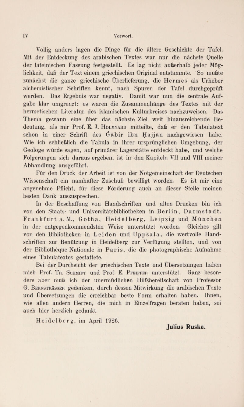 Völlig anders lagen die Dinge für die ältere Geschichte der Tafel. Mit der Entdeckung des arabischen Textes war nur die nächste Quelle der lateinischen Fassung festgestellt. Es lag nicht außerhalb jeder Mög¬ lichkeit, daß der Text einem griechischen Original entstammte. So mußte zunächst die ganze griechische Überlieferung, die Hermes als Urheber alchemistiseher Schriften kennt, nach Spuren der Tafel durchgeprüft werden. Das Ergebnis war negativ. Damit war nun die zentrale Auf¬ gabe klar umgrenzt: es waren die Zusammenhänge des Textes mit der hermetischen Literatur des islamischen Kulturkreises nachzuweisen. Das Thema gewann eine über das nächste Ziel weit hinausreichende Be¬ deutung, als mir Prof. E. J. Holmyard mitteilte, daß er den Tabulatext schon in einer Schrift des Gäbir ibn Hajjän nachgewiesen habe. Wie ich schließlich die Tabula in ihrer ursprünglichen Umgebung, der Geologe würde sagen, auf primärer Lagerstätte entdeckt habe, und welche Folgerungen sich daraus ergeben, ist in den Kapiteln VII und VIII meiner Abhandlung ausgeführt. Für den Druck der Arbeit ist von der Notgemeinschaft der Deutschen Wissenschaft ein namhafter Zuschuß bewilligt worden. Es ist mir eine angenehme Pflicht, für diese Förderung auch an dieser Stelle meinen besten Dank auszusprechen. In der Beschaffung von Handschriften und alten Drucken bin ich von den Staats- und Universitätsbibliotheken in Berlin, Darmstadt, Frankfurt a. M., Gotha, Heidelberg, Leipzig und München in der entgegenkommendsten Weise unterstützt worden. Gleiches gilt von den Bibliotheken in Leiden und Uppsala, die wertvolle Hand¬ schriften zur Benützung in Heidelberg zur Verfügung stellten, und von der Bibliotheque Nationale in Paris, die die photographische Aufnahme eines Tabulatextes gestattete. Bei der Durchsicht der griechischen Texte und Übersetzungen haben mich Prof. Tr. Schmidt und Prof. E. Pfeiffer unterstützt. Ganz beson¬ ders aber muß ich der unermüdlichen Hilfsbereitschaft von Professor G. Bergsträsser gedenken, durch dessen Mitwirkung die arabischen Texte und Übersetzungen die erreichbar beste Form erhalten haben. Ihnen, wie allen andern Herren, die mich in Einzelfragen beraten haben, sei auch hier herzlich gedankt. Heidelberg, im April 1936. Julius Ruska.