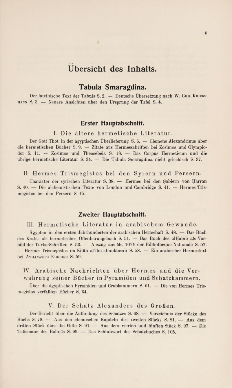 V • • Übersicht des Inhalts. Tabula Smaragdina. Der lateinische Text der Tabula S. 2. — Deutsche Übersetzung nach W. Chr. Kriegs¬ mann S. 3. — Neuere Ansichten über den Ursprung der Tafel S. 4. Erster Hauptabschnitt. I. Die ältere hermetische Literatur. Der Gott Thot in der ägyptischen Überlieferung S. 6. — Clemens Alexandrinus über die hermetischen Bücher S. 9. — Zitate aus Hermesschriften bei Zosimos und Olympio- dor S. 11. — Zosimos und Theosebeia S. 18. — Das Corpus Hermeticum und die übrige hermetische Literatur S. 34. — Die Tabula Smaragdina nicht griechisch S. 37. II. Hermes Trismegistos bei den Syrern und Persern. Charakter der syrischen Literatur S. 38. — Hermes bei den Säbiern von Harran S. 40. — Die alchemistischen Texte von London und Cambridge S. 41. — Hermes Tris¬ megistos bei den Persern S. 45. Zweiter Hauptabschnitt. IIP Hermetische Literatur in arabischem Gewände. Ägypten in den ersten Jahrhunderten der arabischen Herrschaft S. 48. — Das Buch des Krates als hermetisches Offenbarungsbuch S. 51. — Das Buch des alHablb als Vor¬ bild der Turba-Schriften S. 53. — Auszug aus Ms. 1074 der Bibliothöque Nationale S. 57. — Hermes Trismegistos im Kitäb aPilm almuktasab S. 58. — Ein arabischer Hermestext bei Athanasius Kircher S. 59. IV. Arabische Nachrichten über Hermes und die Ver¬ wahrung seiner Bücher in Pyramiden und Schatzkammern. Über die ägyptischen Pyramiden und Grabkammern S. 61. — Die von Hermes Tris¬ megistos verfaßten Bücher S. 64. V. Der Schatz Alexanders des Großen. Der Bericht über die Auffindung des Schatzes S. 68. — Verzeichnis der Stücke des Buchs S. 79. — Aus den chemischen Kapiteln des zweiten Stücks S. 81. — Aus dem dritten Stück über die Gitte S. 91. — Aus dem vierten und fünften Stück S. 97. — Die