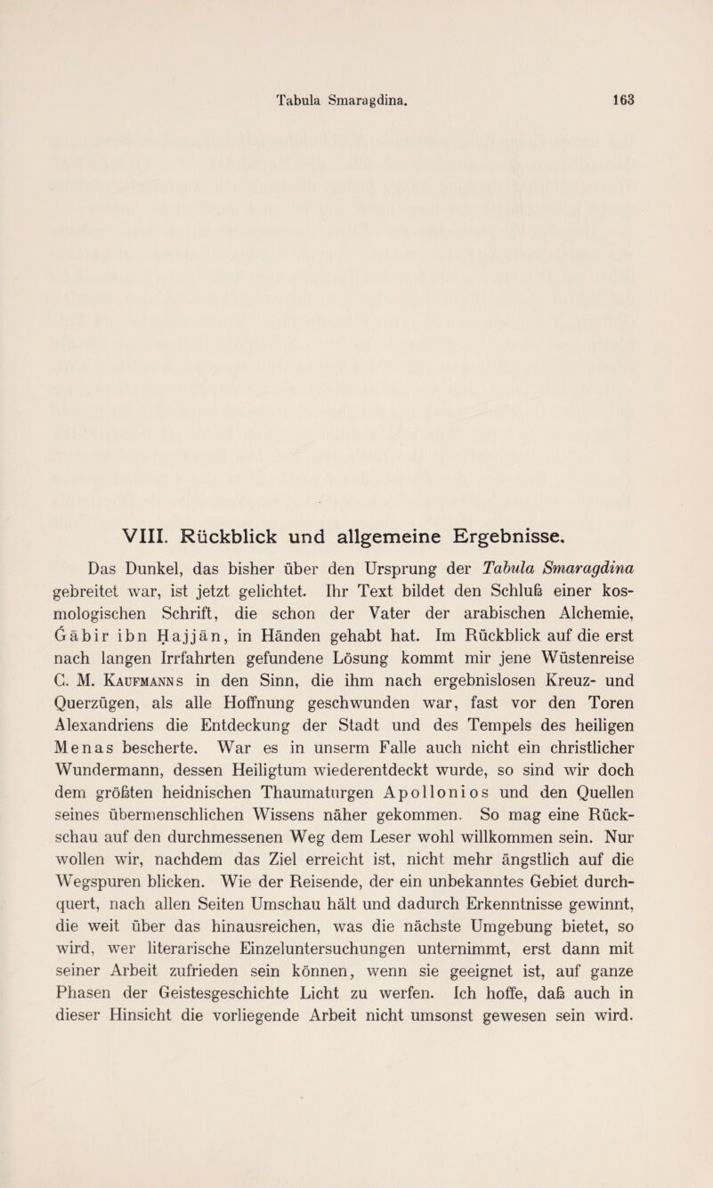 VIII. Rückblick und allgemeine Ergebnisse. Das Dunkel, das bisher über den Ursprung der Tabula Smaragdina gebreitet war, ist jetzt gelichtet. Ihr Text bildet den Schluß einer kos¬ mologischen Schrift, die schon der Vater der arabischen Alchemie, 6äbir ihn Hajjän, in Händen gehabt hat. Im Rückblick auf die erst nach langen Irrfahrten gefundene Lösung kommt mir jene Wüstenreise G. M. Kaufmanns in den Sinn, die ihm nach ergebnislosen Kreuz- und Querzügen, als alle Hoffnung geschwunden war, fast vor den Toren Alexandriens die Entdeckung der Stadt und des Tempels des heiligen Menas bescherte. War es in unserm Falle auch nicht ein christlicher Wundermann, dessen Heiligtum wiederentdeckt wurde, so sind wir doch dem größten heidnischen Thaumaturgen Apollonios und den Quellen seines übermenschlichen Wissens näher gekommen. So mag eine Rück¬ schau auf den durchmessenen Weg dem Leser wohl willkommen sein. Nur wollen wir, nachdem das Ziel erreicht ist, nicht mehr ängstlich auf die Wegspuren blicken. Wie der Reisende, der ein unbekanntes Gebiet durch¬ quert, nach allen Seiten Umschau hält und dadurch Erkenntnisse gewinnt, die weit über das hinausreichen, was die nächste Umgebung bietet, so wird, wer literarische Einzeluntersuchungen unternimmt, erst dann mit seiner Arbeit zufrieden sein können, wenn sie geeignet ist, auf ganze Phasen der Geistesgeschichte Licht zu werfen. Ich hoffe, daß auch in dieser Hinsicht die vorliegende Arbeit nicht umsonst gewesen sein wird.