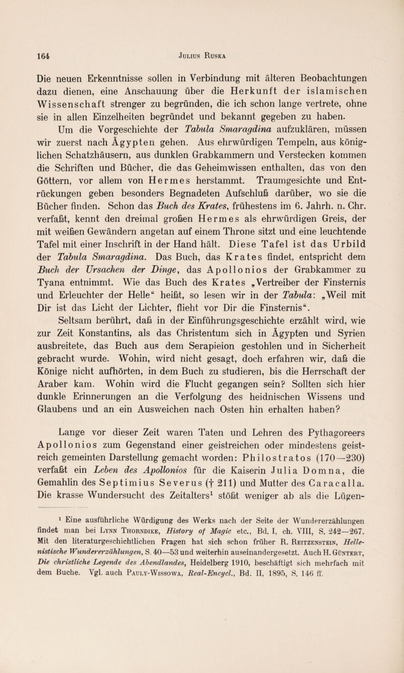 Die neuen Erkenntnisse sollen in Verbindung mit älteren Beobachtungen dazu dienen, eine Anschauung über die Herkunft der islamischen Wissenschaft strenger zu begründen, die ich schon lange vertrete, ohne sie in allen Einzelheiten begründet und bekannt gegeben zu haben. Um die Vorgeschichte der Tabula Smaragdina aufzuklären, müssen wir zuerst nach Ägypten gehen. Aus ehrwürdigen Tempeln, aus könig¬ lichen Schatzhäusern, aus dunklen Grabkammern und Verstecken kommen die Schriften und Bücher, die das Geheimwissen enthalten, das von den Göttern, vor allem von Hermes herstammt. Traum gesichte und Ent¬ rückungen geben besonders Begnadeten Aufschluß darüber, wo sie die Bücher finden. Schon das Buch des Krates, frühestens im 6. Jahrh. n. Ghr. verfaßt, kennt den dreimal großen Hermes als ehrwürdigen Greis, der mit weißen Gewändern angetan auf einem Throne sitzt und eine leuchtende Tafel mit einer Inschrift in der Hand hält. Diese Tafel ist das Urbild der Tabula Smaragdina. Das Buch, das Krates findet, entspricht dem Buch der Ursachen der Dinge, das Apollonios der Grabkammer zu Tyana entnimmt. Wie das Buch des Krates „Vertreiber der Finsternis und Erleuchter der Helle“ heißt, so lesen wir in der Tabula: „Weil mit Dir ist das Licht der Lichter, flieht vor Dir die Finsternis“. Seltsam berührt, daß in der Einführungsgeschichte erzählt wird, wie zur Zeit Konstantins, als das Christentum sich in Ägypten und Syrien ausbreitete, das Buch aus dem Serapieion gestohlen und in Sicherheit gebracht wurde. Wohin, wird nicht gesagt, doch erfahren wir, daß die Könige nicht aufhörten, in dem Buch zu studieren, bis die Herrschaft der Araber kam. Wohin wird die Flucht gegangen sein? Sollten sich hier dunkle Erinnerungen an die Verfolgung des heidnischen Wissens und Glaubens und an ein Ausweichen nach Osten hin erhalten haben? Lange vor dieser Zeit waren Taten und Lehren des Pythagoreers Apollo nios zum Gegenstand einer geistreichen oder mindestens geist¬ reich gemeinten Darstellung gemacht worden: Philostratos (170—230) verfaßt ein Leben des Apollonios für die Kaiserin Julia Domna, die Gemahlin des Septimius Severus (f 211) und Mutter des Caracalla. Die krasse Wundersucht des Zeitalters1 stößt weniger ab als die Lügen- 1 Eine ausführliche Würdigung des Werks nach der Seite der Wundererzählungen findet man bei Lynn Thorndike, History of Magic etc., Bd. I, ch. VIII, S. 242—267. Mit den literaturgeschichtlichen Fragen hat sich schon früher R. Reitzenstein, Helle¬ nistische Wunder er Zählungen, S. 40—53 und weiterhin auseinandergesetzt. Auch H. Güntert, Die christliche Legende des Abendlandes, Heidelberg 1910, beschäftigt sich mehrfach mit dem Buche. Vgl. auch Pauly-Wissowa, Real-Encycl., Bd. II, 1895, S. 146 ff.