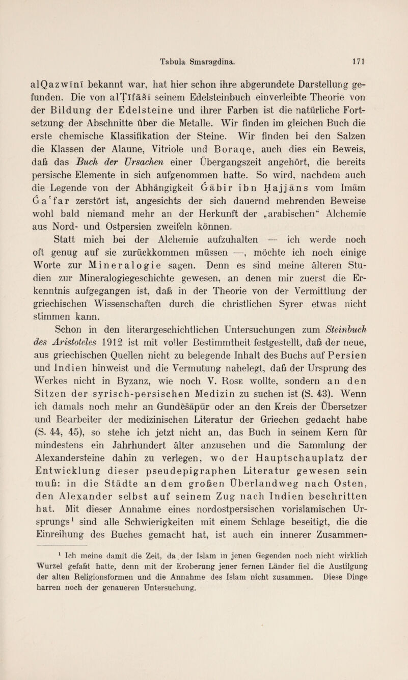 alQazwini bekannt war, hat hier schon ihre abgerundete Darstellung ge¬ funden. Die von alTifäsi seinem Edelsteinbuch einverleibte Theorie von • der Bildung der Edelsteine und ihrer Farben ist die natürliche Fort¬ setzung der Abschnitte über die Metalle. Wir finden im gleichen Buch die erste chemische Klassifikation der Steine. Wir finden bei den Salzen die Klassen der Alaune, Vitriole und Boraqe, auch dies ein Beweis, daß das Buch der Ursachen einer Übergangszeit angehört, die bereits persische Elemente in sich aufgenommen hatte. So wird, nachdem auch die Legende von der Abhängigkeit Gäbir ibn Hajjäns vom Imam Ga'far zerstört ist, angesichts der sich dauernd mehrenden Beweise wohl bald niemand mehr an der Herkunft der „arabischen“ Alchemie aus Nord- und Ostpersien zweifeln können. Statt mich bei der Alchemie aufzuhalten — ich werde noch oft genug auf sie zurückkommen müssen —, möchte ich noch einige Worte zur Mineralogie sagen. Denn es sind meine älteren Stu¬ dien zur Mineralogiegeschichte gewesen, an denen mir zuerst die Er¬ kenntnis aufgegangen ist, daß in der Theorie von der Vermittlung der griechischen Wissenschaften durch die christlichen Syrer etwas nicht stimmen kann. Schon in den literargeschichtlichen Untersuchungen zum Steinbuch des Aristoteles 1912 ist mit voller Bestimmtheit festgestellt, daß der neue, aus griechischen Quellen nicht zu belegende Inhalt des Buchs auf Persien und Indien hin weist und die Vermutung nahelegt, daß der Ursprung des Werkes nicht in Byzanz, wie noch V. Rose wollte, sondern an den Sitzen der syrisch-persischen Medizin zu suchen ist (S. 43). Wenn ich damals noch mehr an Gundesäpür oder an den Kreis der Übersetzer und Bearbeiter der medizinischen Literatur der Griechen gedacht habe (S. 44, 45), so stehe ich jetzt nicht an, das Buch in seinem Kern für mindestens ein Jahrhundert älter anzusehen und die Sammlung der Alexandersteine dahin zu verlegen, wo der Hauptschauplatz der Entwicklung dieser pseudepigraphen Literatur gewesen sein muß: in die Städte an dem großen Überlandweg nach Osten, den Alexander selbst auf seinem Zug nach Indien beschriften hat. Mit dieser Annahme eines nordostpersischen vorislamischen Ur¬ sprungs1 sind alle Schwierigkeiten mit einem Schlage beseitigt, die die Einreihung des Buches gemacht hat, ist auch ein innerer Zusammen- 1 Ich meine damit die Zeit, da der Islam in jenen Gegenden noch nicht wirklich Wurzel gefaßt hatte, denn mit der Eroberung jener fernen Länder fiel die Austilgung der alten Religionsformen und die Annahme des Islam nicht zusammen. Diese Dinge harren noch der genaueren Untersuchung.