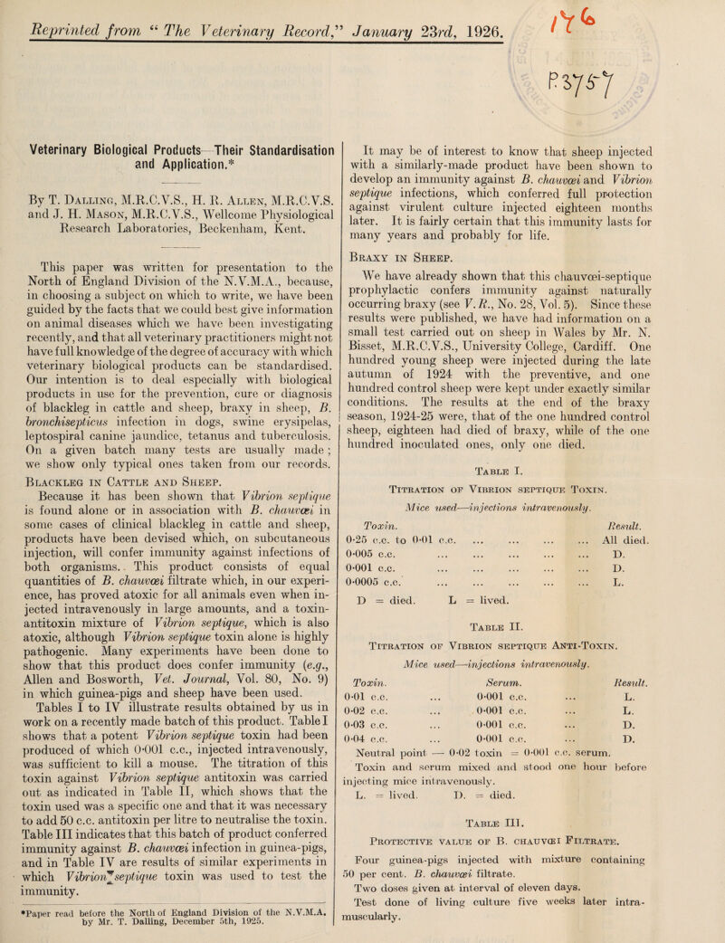 Reprinted from “ The Veterinary Record ” January 23rd, 1926. Veterinary Biological Products—Their Standardisation and Application.* By T. Dalling, M.R.C.V.S., H. R. Allen, M.R.C.V.S. and J. H. Mason, M.R.C.V.S., Wellcome Physiological Research Laboratories, Beckenham, Kent. This paper was written for presentation to the North of England Division of the N.V.M.A., because, in choosing a subject on which to write, we have been guided by the facts that we could best give information on animal diseases which we have been investigating recently, and that all veterinary practitioners might not have full knowledge of the degree of accuracy with which veterinary biological products can be standardised. Our intention is to deal especially with biological products in use for the prevention, cure or diagnosis of blackleg in cattle and sheep, braxy in sheep, B. bronchisepticus infection in dogs, swine erysipelas, leptospiral canine jaundice, tetanus and tuberculosis. On a given batch many tests are usually made ; we show only typical ones taken from our records. Blackleg in Cattle and Sheep. Because it has been shown that Vibrion septique is found alone or in association with B. chauvcei in some cases of clinical blackleg in cattle and sheep, products have been devised which, on subcutaneous injection, will confer immunity against infections of both organisms.. This product consists of equal quantities of B. chauvcei filtrate which, in our experi¬ ence, has proved atoxic for all animals even when in¬ jected intravenously in large amounts, and a toxin- antitoxin mixture of Vibrion septique, which is also atoxic, although Vibrion septique toxin alone is highly pathogenic. Many experiments have been done to show that this product does confer immunity {e.g., Allen and Bosworth, Vet. Journal, Vol. 80, No. 9) in which guinea-pigs and sheep have been used. Tables I to IV illustrate results obtained by us in work on a recently made batch of this product. Table I shows that a potent Vibrion septique toxin had been produced of which 0-001 c.c., injected intravenously, was sufficient to kill a mouse. The titration of this toxin against Vibrion septique antitoxin was carried out as indicated in Table II, which shows that the toxin used was a specific one and that it was necessary to add 50 c.c. antitoxin per litre to neutralise the toxin. Table III indicates that this batch of product conferred immunity against B. chauvcei infection in guinea-pigs, and in Table IV are results of similar experiments in which Vibrion^septique toxin was used to test the immunity. It may be of interest to know that sheep injected with a similarly-made product have been shown to develop an immunity against B. chauvcei and Vibrion septique infections, which conferred full protection against virulent culture injected eighteen months later. It is fairly certain that this immunity lasts for many years and probably for life. Braxy in Sheep. We have already shown that this chauvoei-septique prophylactic confers immunity against naturally occurring braxy (see F. R., No. 28, Vol. 5). Since these results were published, we have had information on a small test carried out on sheep in Wales by Mr. N. Bisset, M.R.C.V.S., University College, Cardiff. One hundred young sheep were injected during the late autumn of 1924 with the preventive, and one hundred control sheep were kept under exactly similar conditions. The results at the end of the braxy I season, 1924-25 were, that of the one hundred control sheep, eighteen had died of braxy, while of the one hundred inoculated ones, only one died. Table I. Titration of Vibrion septique Toxin. Mice used—injections intravenously. Toxin. Result. 0-25 c.c. to 0*01 c.c. ... ... ... ... All died. 0*005 c.c. ... ... ... ... ... D. 0*001 c.c. ... ... ... ... ... D. 0*0005 c.c. ... ... ... ... ... L. D = died. L = lived. Table II. Titration of Vibrion septique Anti-Toxin. Mice used.—injections intravenously. Toxin. Serum. Result. 0*01 c.c. ... 0*001 c.c. ... L. 0*02 c.c. ... 0*001 c.c. ... L. 0*03 c.c. ... 0*001 c.c. ... D. 0*04 c.c. ... 0*001 c.c. ... D. Neutral point — 0*02 toxin = 0*001 c.c. serum. Toxin and serum mixed and stood one hour before injecting mice intravenously. L. = lived. D. = died. Table III. Protective value of B. chauvcei Filtrate. Four guinea-pigs injected with mixture containing 50 per cent. B. chauvcei filtrate. Two doses given at interval of eleven days. Test done of living culture five weeks later intra¬ muscularly. •Paper read before the North of England Division of the N.V.M.A. by Mr. T. Dalling, December 5th, 1925.