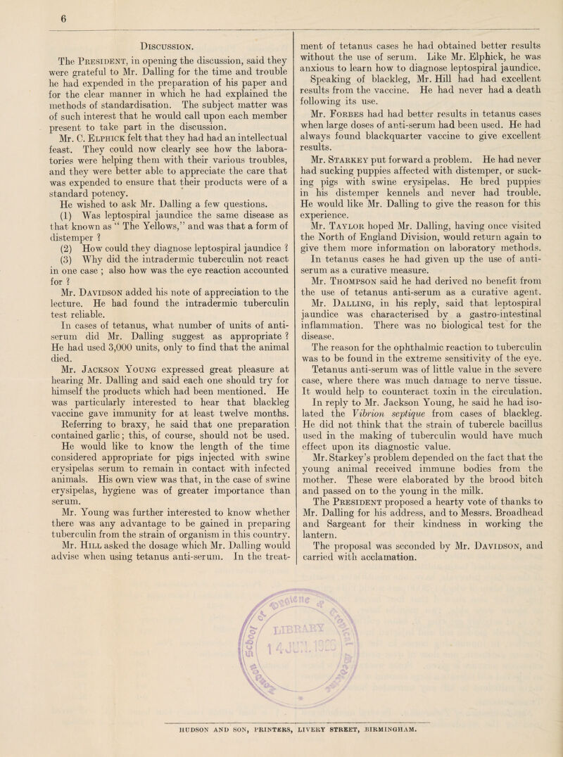 Discussion. The President, in opening the discussion, said they were grateful to Mr. Dalling for the time and trouble he had expended in the preparation of his paper and for the clear manner in which he had explained the methods of standardisation. The subject matter was of such interest that he would call upon each member present to take part in the discussion. Mr. C. Elphick felt that they had had an intellectual feast. They could now clearly see how the labora¬ tories were helping them with their various troubles, and they were better able to appreciate the care that was expended to ensure that their products were of a standard potency. He wished to ask Mr. Dalling a few questions. (1) Was leptospiral jaundice the same disease as that known as “ The Yellows,” and was that a form of distemper ? (2) How could they diagnose leptospiral jaundice 2 (3) Why did the intradermic tuberculin not react in one case ; also how was the eye reaction accounted for % Mr. Davidson added his note of appreciation to the lecture. He had found the intradermic tuberculin test reliable. In cases of tetanus, what number of units of anti¬ serum did Mr. Dalling suggest as appropriate ? He had used 3,000 units, only to find that the animal died. Mr. Jackson Young expressed great pleasure at hearing Mr. Dalling and said each one should try for himself the products which had been mentioned. He was particularly interested to hear that blackleg vaccine gave immunity for at least twelve months. Referring to braxy, he said that one preparation contained garlic; this, of course, should not be used. He would like to know the length of the time considered appropriate for pigs injected with swine erysipelas serum to remain in contact with infected animals. His own view was that, in the case of swine erysipelas, hygiene was of greater importance than serum. Mr. Young was further interested to know whether there was any advantage to be gained in preparing tuberculin from the strain of organism in this country. Mr. Hill asked the dosage which Mr. Dalling would advise when using tetanus anti-serum. In the treat¬ ment of tetanus cases he had obtained better results without the use of serum. Like Mr. Elphick, he was anxious to learn how to diagnose leptospiral jaundice. Speaking of blackleg, Mr. Hill had had excellent results from the vaccine. He had never had a death following its use. Mr. Forbes had had better results in tetanus cases when large doses of anti-serum had been used. He had always found blackquarter vaccine to give excellent results. Mr. Starkey put forward a problem. He had never had sucking puppies affected with distemper, or suck¬ ing pigs with swine erysipelas. He bred puppies in his distemper kennels and never had trouble. He would like Mr. Dalling to give the reason for this experience. Mr. Taylor hoped Mr. Dalling, having once visited the North of England Division, would return again to give them more information on laboratory methods. In tetanus cases he had given up the use of anti¬ serum as a curative measure. Mr. Thompson said he had derived no benefit from the use of tetanus anti-serum as a curative agent. Mr. Dalling, in his reply, said that leptospiral jaundice was characterised by a gastro-intestinal inflammation. There was no biological test for the disease. The reason for the ophthalmic reaction to tuberculin was to be found in the extreme sensitivity of the eye. Tetanus anti-serum was of little value in the severe case, where there was much damage to nerve tissue. It would help to counteract toxin in the circulation. In reply to Mr. Jackson Young, he said he had iso¬ lated the Vibrion septique from cases of blackleg. He did not think that the strain of tubercle bacillus used in the making of tuberculin would have much effect upon its diagnostic value. Mr. Starkey’s problem depended on the fact that the young animal received immune bodies from the mother. These were elaborated by the brood bitch and passed on to the young in the milk. The President proposed a hearty vote of thanks to Mr. Dalling for his address, and to Messrs. Broadhead and Sargeant for their kindness in working the lantern. The proposal was seconded by Mr. Davidson, and carried with acclamation. HUDSON AND SON, PRINTERS, LIVERY STREET, BIRMINGHAM.