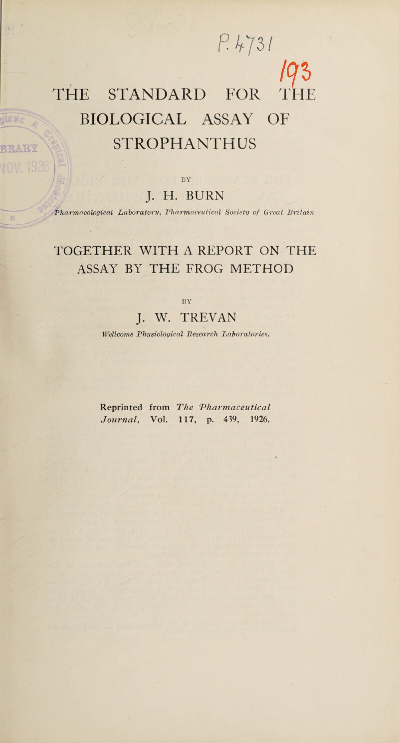 P473/ IP THE STANDARD FOR THE BIOLOGICAL ASSAY OF STROPHANTHUS M BY J. H. BURN Pharmacological Laboratory, Pharmaceutical Society of Great Britain TOGETHER WITH A REPORT ON THE ASSAY BY THE FROG METHOD BY J. W. TREVAN Wellcome Physiological Besearch Laboratories. Reprinted from The ‘Pharmaceutical Journal, VoL 117, p. 439, 1926.