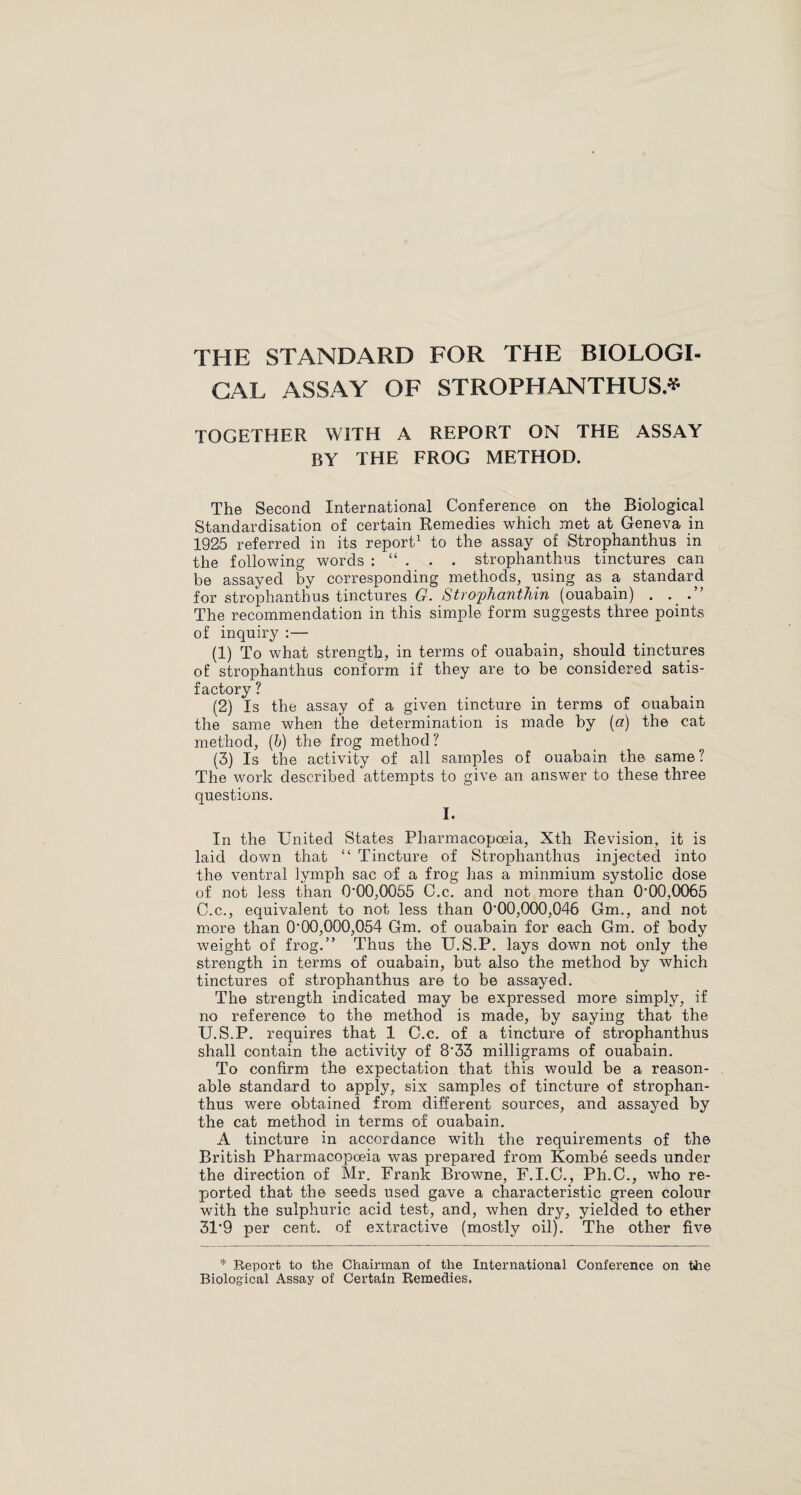 THE STANDARD FOR THE BIOLOGI¬ CAL ASSAY OF STROPHANTHUS.* TOGETHER WITH A REPORT ON THE ASSAY BY THE FROG METHOD. The Second International Conference on the Biological Standardisation of certain Remedies which met at Geneva in 1925 referred in its report1 to the assay of Strophanthus in the following words : “ . . . strophanthus tinctures can be assayed by corresponding methods, using as a standard for strophanthus tinctures G. Strophanthin (ouabain) . The recommendation in this simple form suggests three points of inquiry :— (1) To what strength, in terms of ouabain, should tinctures of strophanthus conform if they are to be considered satis¬ factory ? (2) Is the assay of a given tincture in terms of ouabain the same when the determination is made by (a) the cat method, (b) the frog method ? (3) Is the activity of all samples of ouabain the same? The work described attempts to give an answer to these three questions. I. In the United States Pharmacopoeia, Xth Revision, it is laid down that “ Tincture of Strophanthus injected into the ventral lymph sac of a frog has a minmium systolic dose of not less than 0'00,0Q55 C.c. and not more than (TOO,0065 C.c., equivalent to not less than 0*00,000,046 Gm., and not more than 0*00,000,054 Gm. of ouabain for each Gm. of body weight of frog.” Thus the U.S.P. lays down not only the strength in terms of ouabain, but also the method by which tinctures of strophanthus are to be assayed. The strength indicated may be expressed more simply, if no reference to the method is made, by saying that the U.S.P. requires that 1 C.c. of a tincture of strophanthus shall contain the activity of 8*33 milligrams of ouabain. To confirm the expectation that this would be a reason¬ able standard to apply, six samples of tincture of strophan¬ thus were obtained from different sources, and assayed by the cat method in terms of ouabain. A tincture in accordance with the requirements of the British Pharmacopoeia was prepared from Kombe seeds under the direction of Mr. Frank Browne, F.I.C., Ph.C., who re¬ ported that the seeds used gave a characteristic green colour with the sulphuric acid test, and, when dry, yielded to ether 31*9 per cent, of extractive (mostly oil). The other five * Report to the Chairman of the International Conference on the Biological Assay of Certain Remedies,