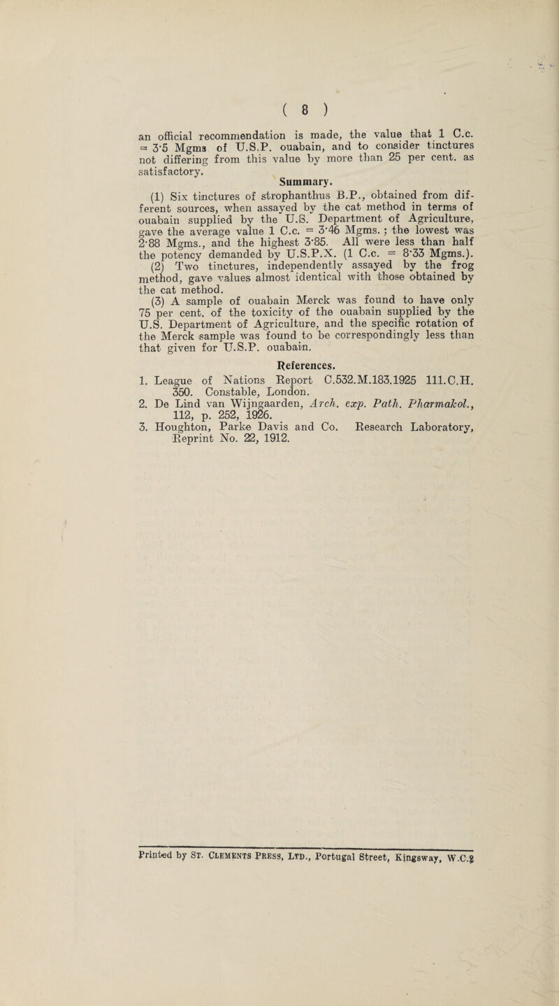 an official recommendation is made, the value that 1 C.c. = 3*5 Mgms of U.S.P. ouabain, and to consider tinctures not differing from this value by more than 25 per cent, as satisfactory. Summary. (1) Six tinctures of strophanthus B.P., obtained from dif¬ ferent sources, when assayed by the cat method in terms of ouabain supplied by the U.S. Department of Agriculture, gave the average value 1 C.c. = 3*46 Mgms. ; the lowest was 2-88 Mgms., and the highest 3-85. All were less than half the potency demanded by U.S.P.X. (1 C.c. = 8'33 Mgms.). (2) Two tinctures, independently assayed by the frog method, gave values almost identical with those obtained by the cat method. (3) A sample of ouabain Merck was found to have only 75 per cent, of the toxicity of the ouabain supplied by the U.S. Department of Agriculture, and the specific rotation of the Merck sample was found to be correspondingly less than that given for U.S.P. ouabain. References. 1. League of Nations Report C.532.M.183.1925 lll.C.H. 350. Constable, London. 2. De Lind van Wijngaarden, Arch. cx'p. Path. Pharmakol., 112, p. 252, 1926. 3. Houghton, Parke Davis and Co. Research Laboratory, Reprint No. 22, 1912. Printed by St. Clements Press, Ltd., Portugal Street, Kjngsway, W.C.g