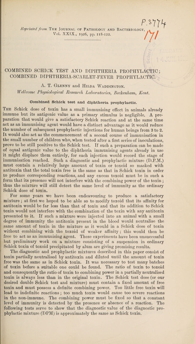 p.*7rv Reprinted from THE JOURNAL OF PATHOLOGY AND BACTERIOLOGY, Vol. XXIX., 1926, pp. 118-122. tyt COMBINED SCHICK TEST AND DIPHTHERIA PROPHYLACTIC; COMBINED DIPHTHERIA-SCARLET-FEVER PROPHYLACTIC. A. T. Glenny and Hilda W addington. Wellcome Physiological Research Laboratories, Beckenham, Kent. Combined Schick test and diphtheria prophylactic. The Schick dose of toxin has a small immunising effect in animals already immune but its antigenic value as a primary stimulus is negligible. A pre¬ paration that would give a satisfactory Schick reaction and at the same time act as an immunising agent would have a distinct advantage as it would reduce the number of subsequent prophylactic injections for human beings from 3 to 2. It would also act as the commencement of a second course of immunisation in the small number of children who, when tested after a first series of inoculations, prove to be still positive to the Schick test. If such a preparation can be made of equal antigenic value to the diphtheria immunising agents already in use it might displace them entirely, for each injection would record the stage of immunisation reached. Such a diagnostic and prophylactic mixture (D.P.M.) must contain a relatively large amount of toxin or toxoid so masked with antitoxin that the total toxin free is the same as that in Schick toxin in order to produce corresponding reactions, and any excess toxoid must be in such a form that its presence will not interfere with the combining power of the toxin; thus the mixture will still detect the same level of immunity as the ordinary Schick dose of toxin. For some years we have been endeavouring to produce a satisfactory mixture; at first we hoped to be able so to modify toxoid that its affinity for antitoxin would be far less than that of toxin and that its addition to Schick toxin would not interfere with the combination of the toxin with any antitoxin presented to it. If such a mixture were injected into an animal with a small degree of immunity the antitoxin present in the blood would neutralise the same amount of toxin in the mixture as it would in a Schick dose of toxin without combining with the toxoid of weaker affinity ; this would then be free to act as an immunising agent. These experiments have been unsuccessful but preliminary work on a mixture consisting of a suspension in ordinary Schick toxin of toxoid precipitated by alum are giving promising results. The diagnostic and prophylactic mixtures described in this paper consist of toxin partially neutralised by antitoxin and diluted until the amount of toxin free was the same as in Schick toxin. It was necessary to test many batches of toxin before a suitable one could be found. The ratio of toxin to toxoid and consequently the ratio of toxin to combining power in a partially neutralised toxin is always less than in the original toxin. The Schick test dose (or our desired double Schick test and mixture) must contain a fixed amount of free toxin and must possess a definite combining power. Too little free toxin will lead to indefinite reactions; too much toxin would cause too severe reactions in the non-immune. The combining power must be fixed so that a constant level of immunity is detected by the presence or absence of a reaction. The following tests serve to show that the diagnostic value of the diagnostic pro¬ phylactic mixture (DPM) is approximately the same as Schick toxin.