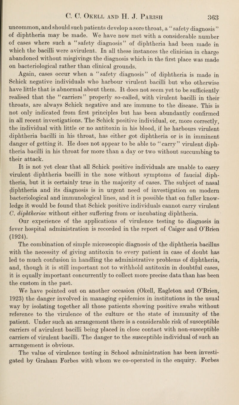 uncommon, and should such patients develop a sore throat, a “ safety diagnosis ” of diphtheria may be made. We have now met with a considerable number of cases where such a “safety diagnosis” of diphtheria had been made in which the bacilli were a virulent. In all these instances the clinician in charge abandoned without misgivings the diagnosis which in the first place was made on bacteriological rather than clinical grounds. Again, cases occur when a “safety diagnosis” of diphtheria is made in Schick negative individuals who harbour virulent bacilli but who otherwise have little that is abnormal about them. It does not seem yet to be sufficiently realised that the “carriers” properly so-called, with virulent bacilli in their throats, are always Schick negative and are immune to the disease. This is not only indicated from first principles but has been abundantly confirmed in all recent investigations. The Schick positive individual, or, more correctly, the individual with little or no antitoxin in his blood, if he harbours virulent diphtheria bacilli in his throat, has either got diphtheria or is in imminent danger of getting it. He does not appear to be able to “carry” virulent diph¬ theria bacilli in his throat for more than a day or two without succumbing to their attack. It is not yet clear that all Schick positive individuals are unable to carry virulent diphtheria bacilli in the nose without symptoms of faucial diph¬ theria, but it is certainly true in the majority of cases. The subject of nasal diphtheria and its diagnosis is in urgent need of investigation on modern bacteriological and immunological lines, and it is possible that on fuller know¬ ledge it would be found that Schick positive individuals cannot carry virulent C. diphtheriae without either suffering from or incubating diphtheria. Our experience of the applications of virulence testing to diagnosis in fever hospital administration is recorded in the report of Caiger and O’Brien (1924). The combination of simple microscopic diagnosis of tjie diphtheria bacillus with the necessity of giving antitoxin to every patient in case of doubt has led to much confusion in handling the administrative problems of diphtheria, and, though it is still important not to withhold antitoxin in doubtful cases, it is equally important concurrently to collect more precise data than has been the custom in the past. We have pointed out on another occasion (Okell, Eagleton and O’Brien, 1923) the danger involved in managing epidemics in institutions in the usual way by isolating together all those patients showing positive swabs without reference to the virulence of the culture or the state of immunity of the patient. Under such an arrangement there is a considerable risk of susceptible carriers of avirulent bacilli being placed in close contact with non-susceptible carriers of virulent bacilli. The danger to the susceptible individual of such an arrangement is obvious. The value of virulence testing in School administration has been investi¬ gated by Graham Forbes with whom we co-operated in the enquiry. Forbes