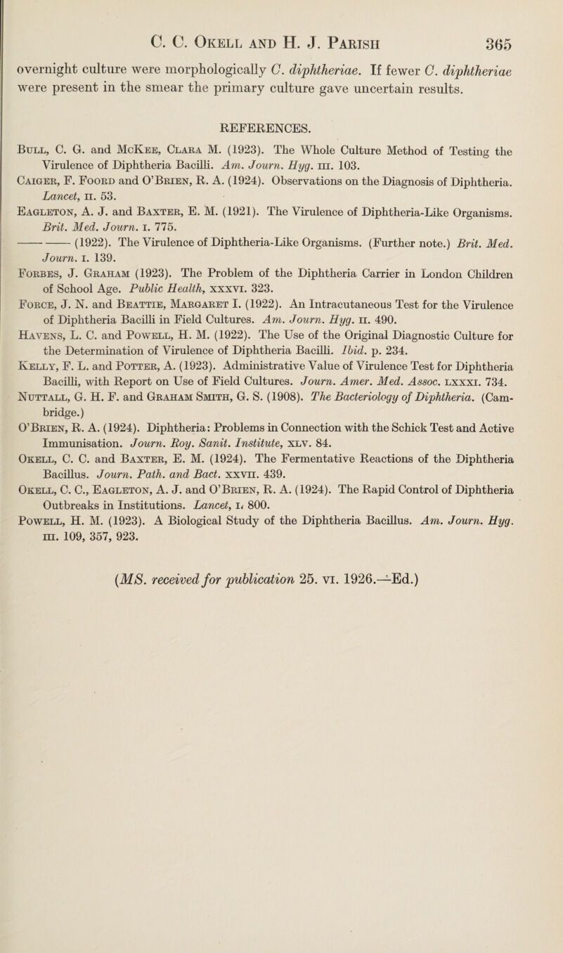 overnight culture were morphologically C. diphtheriae. If fewer C. diphtheriae were present in the smear the primary culture gave uncertain results. REFERENCES. Bull, C. G. and McKee, Clara M. (1923). The Whole Culture Method of Testing the Virulence of Diphtheria Bacilli. Am. Journ. Hyg. hi. 103. Caiger, F. Foord and O’Brien, R. A. (1924). Observations on the Diagnosis of Diphtheria. Lancet, n. 53. Eagleton, A. J. and Baxter, E. M. (1921). The Virulence of Diphtheria-Like Organisms. Brit. Med. Journ. i. 775. ---(1922). The Virulence of Diphtheria-Like Organisms. (Further note.) Brit. Med. Journ. i. 139. Forbes, J. Graham (1923). The Problem of the Diphtheria Carrier in London Children of School Age. Public Health, xxxvi. 323. Force, J. N. and Beattie, Margaret I. (1922). An Intracutaneous Test for the Virulence of Diphtheria Bacilli in Field Cultures. Am. Journ. Hyg. n. 490. Havens, L. C. and Powell, H. M. (1922). The Use of the Original Diagnostic Culture for the Determination of Virulence of Diphtheria Bacilli. Ibid. p. 234. Kelly, F. L. and Potter, A. (1923). Administrative Value of Virulence Test for Diphtheria Bacilli, with Report on Use of Field Cultures. Journ. Amer. Med. Assoc, lxxxi. 734. Nuttall, G. H. F. and Graham Smith, G. S. (1908). The Bacteriology of Diphtheria. (Cam¬ bridge.) O’Brien, R. A. (1924). Diphtheria: Problems in Connection with the Schick Test and Active Immunisation. Journ. Roy. Sanit. Institute, xlv. 84. Okell, C. C. and Baxter, E. M. (1924). The Fermentative Reactions of the Diphtheria Bacillus. Journ. Path, and Bad. xxvn. 439. Okell, C. C., Eagleton, A. J. and O’Brien, R. A. (1924). The Rapid Control of Diphtheria Outbreaks in Institutions. Lancet, i< 800. Powell, H. M. (1923). A Biological Study of the Diphtheria Bacillus. Am. Journ. Hyg. in. 109, 357, 923. (MS. received for publication 25. vi. 1926.—Ed.)