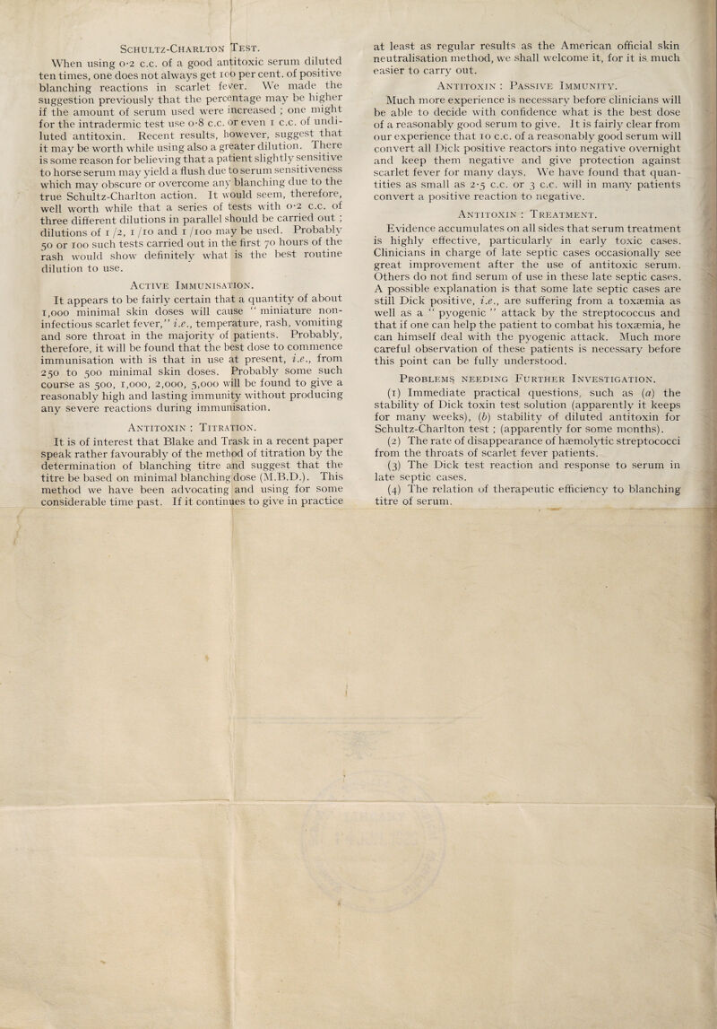 Schultz-Charlton Test. When using 0-2 c.c. of a good antitoxic serum diluted ten times, one does not always get 100 per cent, of positive blanching reactions in scarlet fever. We made the suggestion previously that the percentage may be higher if the amount of serum used were increased ; one might for the intradermic test use o-8 c.c. or even 1 c.c. of undi¬ luted antitoxin. Recent results, however, suggest that it may be worth while using also a greater dilution. There is some reason for believing that a patient slightly sensitive to horse serum may yield a flush due to serum sensitiveness which may obscure or overcome any blanching due to the true Schultz-Charlton action. It would seem, therefore, well worth, while that a series of tests with 0*2 c.c. of three different dilutions in parallel should be carried out , dilutions of 1 /2, 1 /io and 1 /100 may be used. Probably 50 or 100 such tests carried out in the first 70 hours of the rash would show definitely what is the best routine dilution to use. Active Immunisation. It appears to be fairly certain that a quantity of about 1,000 minimal skin doses will cause “ miniature non- infectious scarlet fever/' i.e., temperature, rash, vomiting and sore throat in the majority of patients. Probably, therefore, it will be found that the best dose to commence immunisation with is that in use at present, i.e., from 250 to 500 minimal skin doses. Probably some such course as 500, 1,000, 2,000, 5,000 will be found to give a reasonably high and lasting immunity without producing any severe reactions during immunisation. Antitoxin : Titration. It is of interest that Blake and Trask in a recent paper speak rather favourably of the method of titration by the determination of blanching titre and suggest that the titre be based on minimal blanching dose (M.B.D.). This method we have been advocating and using for some considerable time past. If it continues to give in practice at least as regular results as the American official skin neutralisation method, we shall welcome it, for it is much easier to carry out. Antitoxin : Passive Immunity. Much more experience is necessary before clinicians will be able to decide with confidence what is the best dose of a reasonably good serum to give. It is fairly clear from our experience that 10 c.c. of a reasonably good serum will convert all Dick positive reactors into negative overnight and keep them negative and give protection against scarlet fever for many days. We have found that quan¬ tities as small as 2-5 c.c. or 3 c.c. will in many patients convert a positive reaction to negative. Antitoxin : Treatment. Evidence accumulates on all sides that serum treatment is highly effective, particularly in early toxic cases. Clinicians in charge of late septic cases occasionally see great improvement after the use of antitoxic serum. Others do not find serum of use in these late septic cases. A possible explanation is that some late septic cases are still Dick positive, i.e., are suffering from a toxaemia as well as a “ pyogenic  attack by the streptococcus and that if one can help the patient to combat his toxaemia, he can himself deal with the pyogenic attack. Much more careful observation of these patients is necessary before this point can be fully understood. Problems needing Further Investigation. (1) Immediate practical questions, such as (a) the stability of Dick toxin test solution (apparently it keeps for many weeks), (b) stability of diluted antitoxin for Schultz-Charlton test ; (apparently for some months). (2) The rate of disappearance of haemolytic streptococci from the throats of scarlet fever patients. (3) The Dick test reaction and response to serum in late septic cases. (4) The relation of therapeutic efficiency to blanching titre of serum. 1