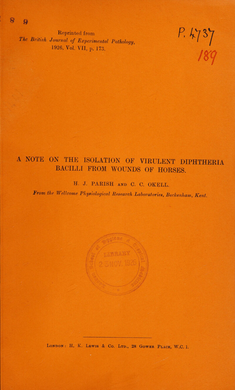 » Reprinted from The British Journal of Experimental Pathology, 1926, Vol. VII, p. 173. A NOTE ON THE ISOLATION OF VIRULENT DIPHTHERIA BACILLI FROM WOUNDS OF HORSES. H. J. PARISH and C. C. OKELL. From the Wellcome Physiological Research Laboratories, Beckenham, Kent.