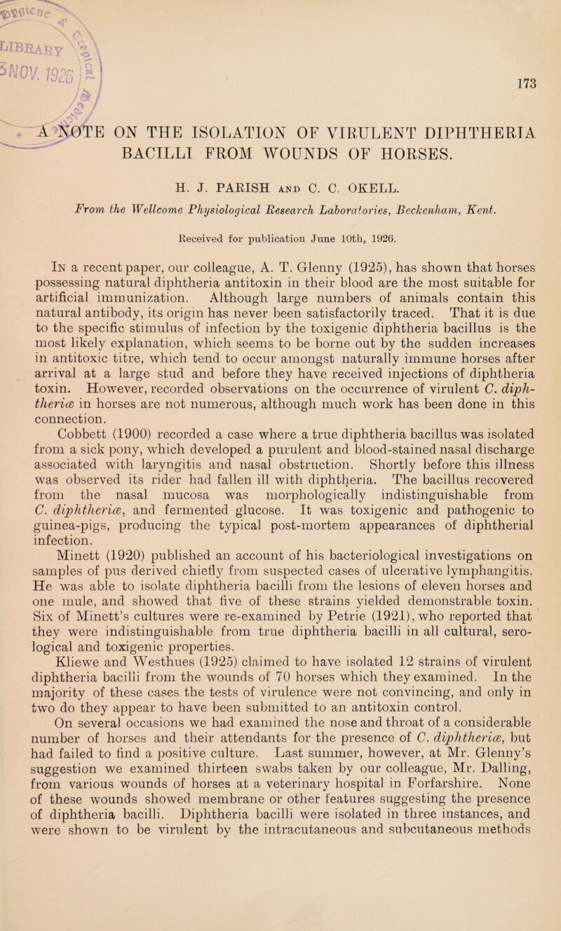 kIBBABY V&X 5 WO’/. Infill ^0 . /&/ 173 A NOTH ON THE ISOLATION OF VIRULENT DIPHTHERIA BACILLI FROM WOUNDS OF HORSES. H. J. PARISH AND C. C. OKELL. From the Wellcome Physiological Research Laboratories, Beckenham, Kent. Received for publication June lOtli, 1926. In a recent paper, our colleague, A. T. Glenny (1925), has shown that horses possessing natural diphtheria antitoxin in their blood are the most suitable for artificial immunization. Although large numbers of animals contain this natural antibody, its origin has never been satisfactorily traced. That it is due to the specific stimulus of infection by the toxigenic diphtheria bacillus is the most likely explanation, which seems to be borne out by the sudden increases in antitoxic titre, which tend to occur amongst naturally immune horses after arrival at a large stud and before they have received injections of diphtheria toxin. However, recorded observations on the occurrence of virulent C. diph¬ theria in horses are not numerous, although much work has been done in this connection. Cobbett (1900) recorded a case where a true diphtheria bacillus was isolated from a sick pony, which developed a purulent and blood-stained nasal discharge associated with laryngitis and nasal obstruction. Shortly before this illness was observed its rider had fallen ill with diphtheria. The bacillus recovered from the nasal mucosa was morphologically indistinguishable from C. diphtheria, and fermented glucose. It was toxigenic and pathogenic to guinea-pigs, producing the typical post-mortem appearances of diphtherial infection. Minett (1920) published an account of his bacteriological investigations on samples of pus derived chiefly from suspected cases of ulcerative lymphangitis. He was able to isolate diphtheria bacilli from the lesions of eleven horses and one mule, and showed that five of these strains yielded demonstrable toxin. Six of Minett’s cultures were re-examined by Petrie (1921), who reported that they were indistinguishable from true diphtheria bacilli in all cultural, sero¬ logical and toxigenic properties. Kliewe and Westhues (1925) claimed to have isolated 12 strains of virulent diphtheria bacilli from the wounds of 70 horses which they examined. In the majority of these cases the tests of virulence were not convincing, and only in two do they appear to have been submitted to an antitoxin control. On several occasions we had examined the nose and throat of a considerable number of horses and their attendants for the presence of C. diphtheria, but had failed to find a positive culture. Last summer, however, at Mr. Glenny’s suggestion we examined thirteen swabs taken by our colleague, Mr. Hailing, from various wounds of horses at a veterinary hospital in Forfarshire. None of these wrnunds showed membrane or other features suggesting the presence of diphtheria bacilli. Diphtheria bacilli were isolated in three instances, and were shown to be virulent by the intracutaneous and subcutaneous methods