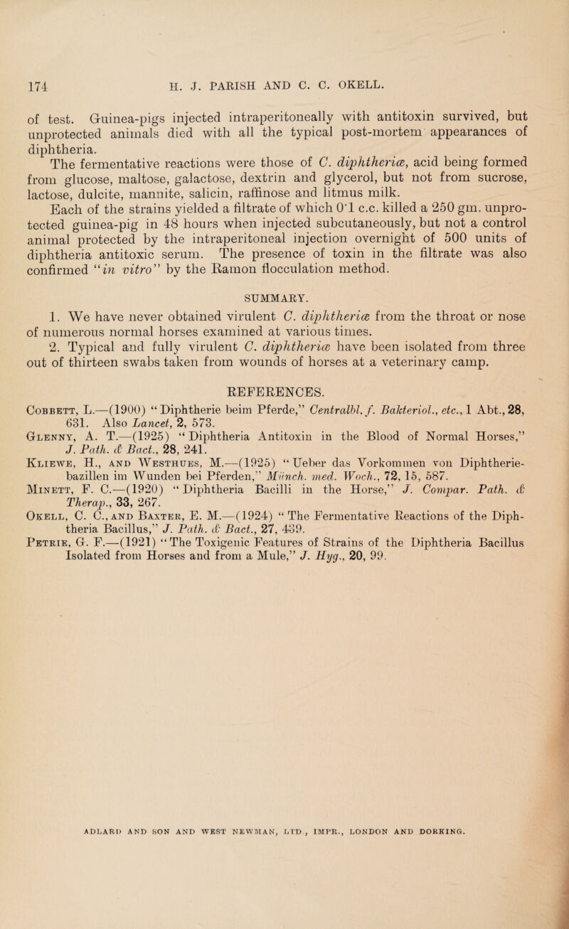 174 H. J. PARISH AND C. C. OKELL. of test. Guinea-pigs injected intraperitoneally with antitoxin survived, but unprotected animals died with all the typical post-mortem appearances of diphtheria. The fermentative reactions were those of C. diphtheria, acid being formed from glucose, maltose, galactose, dextrin and glycerol, but not from sucrose, lactose, dulcite, mannite, salicin, raffinose and litmus milk. Each of the strains yielded a filtrate of which OT c.c. killed a 250 gm. unpro¬ tected guinea-pig in 48 hours when injected subcutaneously, but not a control animal protected by the intraperitoneal injection overnight of 500 units of diphtheria antitoxic serum. The presence of toxin in the filtrate was also confirmed “in vitro” by the Ramon flocculation method. SUMMARY. 1. We have never obtained virulent C. diphtheria from the throat or nose of numerous normal horses examined at various times. 2. Typical and fully virulent G. diphtheria have been isolated from three out of thirteen swabs taken from wounds of horses at a veterinary camp. REFERENCES. Cobbett, L.—(1900) “ Diphtherie beim Pferde,” Centralbl. f. Bakteriol., etc., 1 Abt.,28, 631. Also Lancet, 2, 573. Glenny, A. T.—(1925) “ Diphtheria Antitoxin in the Blood of Normal Horses,” J. Path, d Bad., 28, 241. Kliewe, H., and Westhtjes, M.—(1925) “ Ueber das Vorkommen von Diphtherie- bazillen im Wunden bei Pferden,” Munch, med. Woch., 72, 15, 587. Minett, F. C.—(1920) “ Diphtheria Bacilli in the Horse,” J. Compar. Path. & Therap., 33, 267. Okell, C. C.,and Baxter, E. M.—(1924) “ The Fermentative Reactions of the Diph¬ theria Bacillus,” J. Path. & Bad., 27, 439. Petrie, Gf. F.—(1921) “The Toxigenic Features of Strains of the Diphtheria Bacillus Isolated from Horses and from a Mule,” J. Hyg., 20, 99. ADLAR1) AND SON AND WEST NEWMAN, LTD., IMPE., LONDON AND DORKING.