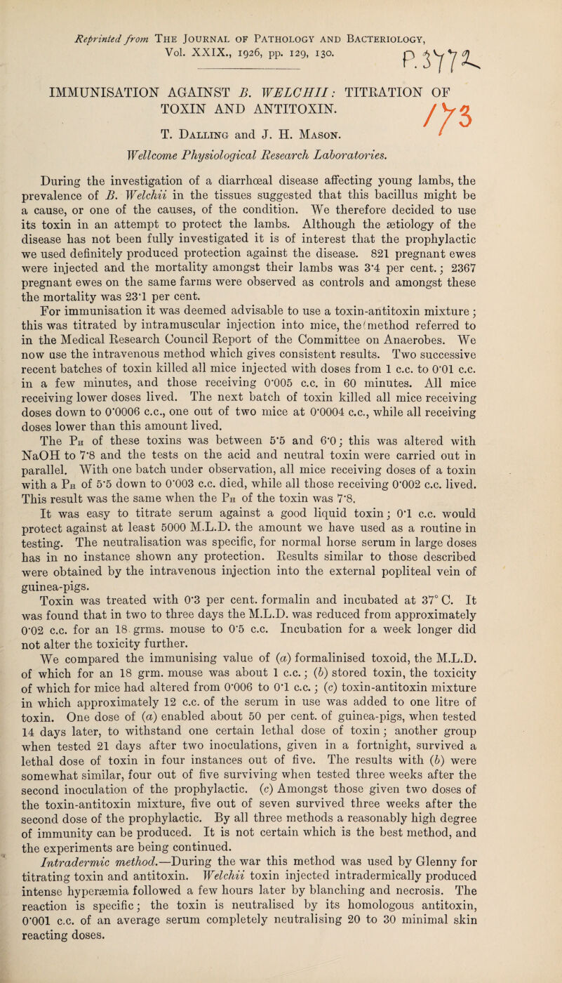 Reprinted from The Journal of Pathology and Bacteriology, Vol. XXIX., 1926, pp. 129, 130. IMMUNISATION AGAINST B. WELCHII: TITRATION OF TOXIN AND ANTITOXIN. T. Dalling and J. H. Mason. Wellcome Physiological Research Laboratories. During the investigation of a diarrhoeal disease affecting young lambs, the prevalence of B. Welchii in the tissues suggested that this bacillus might be a cause, or one of the causes, of the condition. We therefore decided to use its toxin in an attempt to protect the lambs. Although the aetiology of the disease has not been fully investigated it is of interest that the prophylactic we used definitely produced protection against the disease. 821 pregnant ewes were injected and the mortality amongst their lambs was 3'4 per cent.; 2367 pregnant ewes on the same farms were observed as controls and amongst these the mortality was 23T per cent. For immunisation it was deemed advisable to use a toxin-antitoxin mixture; this was titrated by intramuscular injection into mice, the (method referred to in the Medical Research Council Report of the Committee on Anaerobes. We now use the intravenous method which gives consistent results. Two successive recent batches of toxin killed all mice injected with doses from 1 c.c. to O’Ol c.c. in a few minutes, and those receiving 0‘005 c.c. in 60 minutes. All mice receiving lower doses lived. The next batch of toxin killed all mice receiving doses down to 0’0006 c.c., one out of two mice at 0'0004 c.c., while all receiving doses lower than this amount lived. The Ph of these toxins was between 5*5 and 6'0; this was altered with NaOH to 7‘8 and the tests on the acid and neutral toxin were carried out in parallel. With one batch under observation, all mice receiving doses of a toxin with a Ph of 5*5 down to 0'003 c.c. died, while all those receiving 0‘002 c.c. lived. This result was the same when the Ph of the toxin was 7‘8. It was easy to titrate serum against a good liquid toxin; 0T c.c. would protect against at least 5000 M.L.D. the amount we have used as a routine in testing. The neutralisation was specific, for normal horse serum in large doses has in no instance shown any protection. Results similar to those described were obtained by the intravenous injection into the external popliteal vein of guinea-pigs. Toxin was treated with 0'3 per cent, formalin and incubated at 37° C. It was found that in two to three days the M.L.D. was reduced from approximately 0'02 c.c. for an 18 grins, mouse to 0*5 c.c. Incubation for a week longer did not alter the toxicity further. We compared the immunising value of {a) formalinised toxoid, the M.L.D. of which for an 18 grm. mouse was about 1 c.c.; (b) stored toxin, the toxicity of which for mice had altered from 0'006 to 0T c.c.; (c) toxin-antitoxin mixture in which approximately 12 c.c. of the serum in use was added to one litre of toxin. One dose of (a) enabled about 50 per cent, of guinea-pigs, when tested 14 days later, to withstand one certain lethal dose of toxin; another group when tested 21 days after two inoculations, given in a fortnight, survived a lethal dose of toxin in four instances out of five. The results with (b) were somewhat similar, four out of five surviving when tested three weeks after the second inoculation of the prophylactic, (c) Amongst those given two doses of the toxin-antitoxin mixture, five out of seven survived three weeks after the second dose of the prophylactic. By all three methods a reasonably high degree of immunity can be produced. It is not certain which is the best method, and the experiments are being continued. Intradermic method.—During the war this method was used by Glenny for titrating toxin and antitoxin. Welchii toxin injected intradermically produced intense hypersemia followed a few hours later by blanching and necrosis. The reaction is specific; the toxin is neutralised by its homologous antitoxin, O'OOl c.c. of an average serum completely neutralising 20 to 30 minimal skin reacting doses.