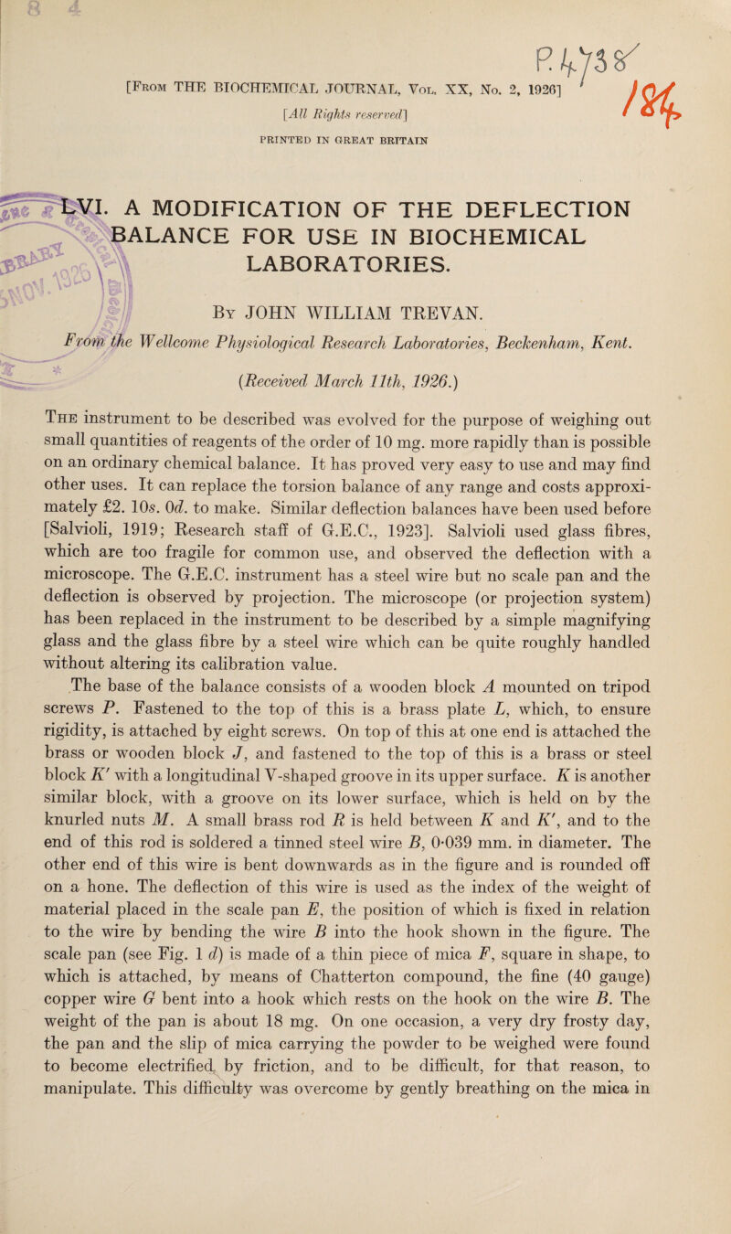 R [From THE BIOCHEMICAL JOURNAL, Vol, XX, No. 2, 1926] [All Rights reserved'] PRINTED IN GREAT BRITAIN !%. \ A MODIFICATION OF THE DEFLECTION BALANCE FOR USE IN BIOCHEMICAL LABORATORIES. By JOHN WILLIAM TBEVAN. From the Wellco?ne Physiological Research Laboratories, Beckenham, Kent. (Received March 11th, 1926.) The instrument to be described was evolved for the purpose of weighing out small quantities of reagents of the order of 10 mg. more rapidly than is possible on an ordinary chemical balance. It has proved very easy to use and may find other uses. It can replace the torsion balance of any range and costs approxi¬ mately £2. 10s. 0d. to make. Similar deflection balances have been used before [Salvioli, 1919; Research staff of G.E.C., 1923]. Salvioli used glass fibres, which are too fragile for common use, and observed the deflection with a microscope. The G.E.C. instrument has a steel wire but no scale pan and the deflection is observed by projection. The microscope (or projection system) has been replaced in the instrument to be described by a simple magnifying glass and the glass fibre by a steel wire which can be quite roughly handled without altering its calibration value. The base of the balance consists of a wooden block A mounted on tripod screws P. Fastened to the top of this is a brass plate L, which, to ensure rigidity, is attached by eight screws. On top of this at one end is attached the brass or wooden block J, and fastened to the top of this is a brass or steel block K' with a longitudinal V-shaped groove in its upper surface. K is another similar block, with a groove on its lower surface, which is held on by the knurled nuts M. A small brass rod R is held between K and K', and to the end of this rod is soldered a tinned steel wire B, 0-039 mm. in diameter. The other end of this wire is bent downwards as in the figure and is rounded off on a hone. The deflection of this wire is used as the index of the weight of material placed in the scale pan E, the position of which is fixed in. relation to the wire by bending the wire B into the hook shown in the figure. The scale pan (see Fig. 1 d) is made of a thin piece of mica F, square in shape, to which is attached, by means of Chatterton compound, the fine (40 gauge) copper wire G bent into a hook which rests on the hook on the wire B. The weight of the pan is about 18 mg. On one occasion, a very dry frosty day, the pan and the slip of mica carrying the powder to be weighed were found to become electrified, by friction, and to be difficult, for that reason, to manipulate. This difficulty was overcome by gently breathing on the mica in