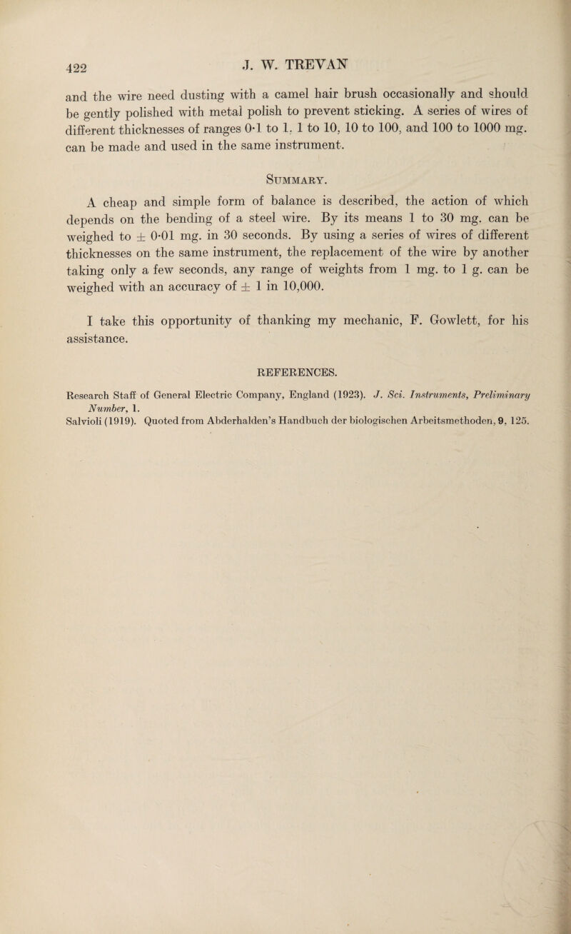 and the wire need dusting with a camel hair brush occasionally and should be gently polished with metal polish to prevent sticking. A series of wires of different thicknesses of ranges 0*1 to 1. 1 to 10, 10 to 100, and 100 to 1000 mg. can be made and used in the same instrument. Summary. A cheap and simple form of balance is described, the action of which depends on the bending of a steel wire. By its means 1 to 30 mg. can be weighed to ± 0-01 mg. in 30 seconds. By using a series of wires of different thicknesses on the same instrument, the replacement of the wire by another taking only a few seconds, any range of weights from 1 mg. to 1 g. can be weighed with an accuracy of ± 1 in 10,000. I take this opportunity of thanking my mechanic, F. Gowlett, for his assistance. REFERENCES. Research Staff of General Electric Company, England (1923). J. Sci. Instruments, Preliminary Number, 1. Salvioli (1919). Quoted from Abderhalden’s Handbuch der biologischen Arbeitsmethoden, 9, 125.