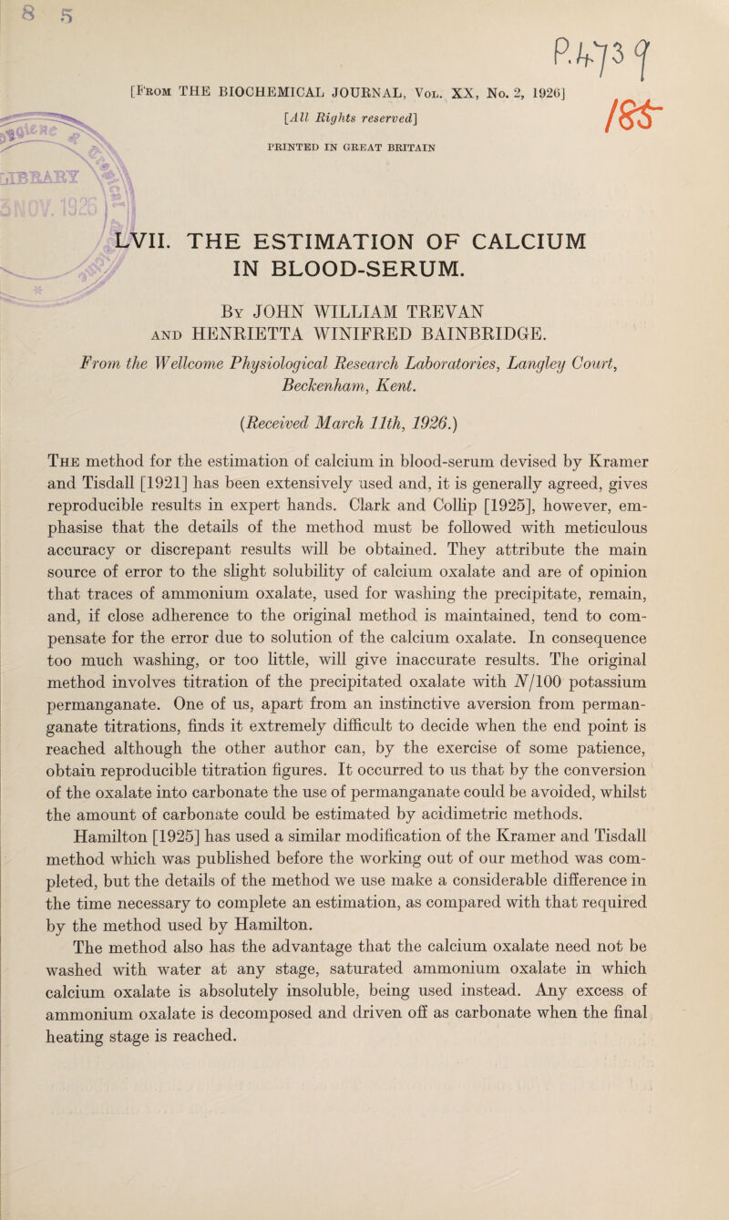 [From THE BIOCHEMICAL JOURNAL, Vol. XX, No. 2, 1926] {All Rights reserved] \ PRINTED IN GREAT BRITAIN I...A) LVII. THE ESTIMATION OF CALCIUM IN BLOOD-SERUM. By JOHN WILLIAM TREVAN AND HENRIETTA WINIFRED BAINBRIDOE. From the Wellcome Physiological Research Laboratories, Langley Court, Beckenham, Kent. {Received March 11th, 1926.) The method for the estimation of calcium in blood-serum devised by Kramer and Tisdall [1921] has been extensively used and, it is generally agreed, gives reproducible results in expert hands. Clark and Collip [1925], however, em¬ phasise that the details of the method must be followed with meticulous accuracy or discrepant results will be obtained. They attribute the main source of error to the slight solubility of calcium oxalate and are of opinion that traces of ammonium oxalate, used for washing the precipitate, remain, and, if close adherence to the original method is maintained, tend to com¬ pensate for the error due to solution of the calcium oxalate. In consequence too much washing, or too little, will give inaccurate results. The original method involves titration of the precipitated oxalate with A/100 potassium permanganate. One of us, apart from an instinctive aversion from perman¬ ganate titrations, finds it extremely difficult to decide when the end point is reached although the other author can, by the exercise of some patience, obtain reproducible titration figures. It occurred to us that by the conversion of the oxalate into carbonate the use of permanganate could be avoided, whilst the amount of carbonate could be estimated by acidimetric methods. Hamilton [1925] has used a similar modification of the Kramer and Tisdall method which was published before the working out of our method was com¬ pleted, but the details of the method we use make a considerable difference in the time necessary to complete an estimation, as compared with that required by the method used by Hamilton. The method also has the advantage that the calcium oxalate need not be washed with water at any stage, saturated ammonium oxalate in which calcium oxalate is absolutely insoluble, being used instead. Any excess of ammonium oxalate is decomposed and driven off as carbonate when the final heating stage is reached.