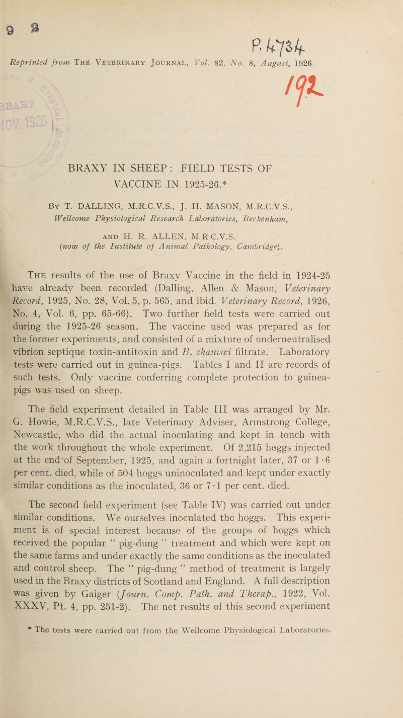 P. V/S/f. Reprinted from The Veterinary Journal, Vol. 82, No. 8, August, 1926. r BRAXY IN SHEEP : FIELD TESTS OF VACCINE IN 1925-26.* By T. DALLING, M.R.C.V.S., J. H. MASON, M.R.C.V.S., Wellcome Physiological Research Laboratories, Beckenham, and H. R. ALLEN, M.R C.V.S. (now of the Institute of Animal Pathology, Cambridge). The results of the use of Braxy Vaccine in the field in 1924-25 have already been recorded (Dalling, Allen & Mason, Veterinary Record, 1925, No. 28, Vol. 5, p. 565, and ibid. Veterinary Record, 1926, No. 4, Vol. 6, pp. 65-66). Two further field tests were carried out during the 1925-26 season. The vaccine used was prepared as for the former experiments, and consisted of a mixture of underneutralised vibrion septique toxin-antitoxin and B. chauvoei filtrate. Laboratory tests were carried out in guinea-pigs. Tables I and II are records of such tests. Only vaccine conferring complete protection to guinea- pigs was used on sheep. The field experiment detailed in Table III was arranged by Mr. G. Howie, M.R.C.V.S., late Veterinary Adviser, Armstrong College, Newcastle, who did the actual inoculating and kept in touch with the work throughout the whole experiment. Of 2,215 hoggs injected at the end of September, 1925, and again a fortnight later, 37 or 1-6 per cent, died, while of 504 hoggs uninoculated and kept under exactly similar conditions as the inoculated, 36 or 7 • 1 per cent. died. The second held experiment (see Table IV) was carried out under similar conditions. We ourselves inoculated the hoggs. This experi¬ ment is of special interest because of the groups of hoggs which received the popular “ pig-dung treatment and which were kept on the same farms and under exactly the same conditions as the inoculated and control sheep. The “ pig-dung ” method of treatment is largely used in the Braxy districts of .Scotland and England. A full description was given by Gaiger (Journ. Comp. Path, and Therap., 1922, Vol. XXXV, Pt. 4, pp. 251-2). The net results of this second experiment * The tests were carried out from the Wellcome Physiological Laboratories.