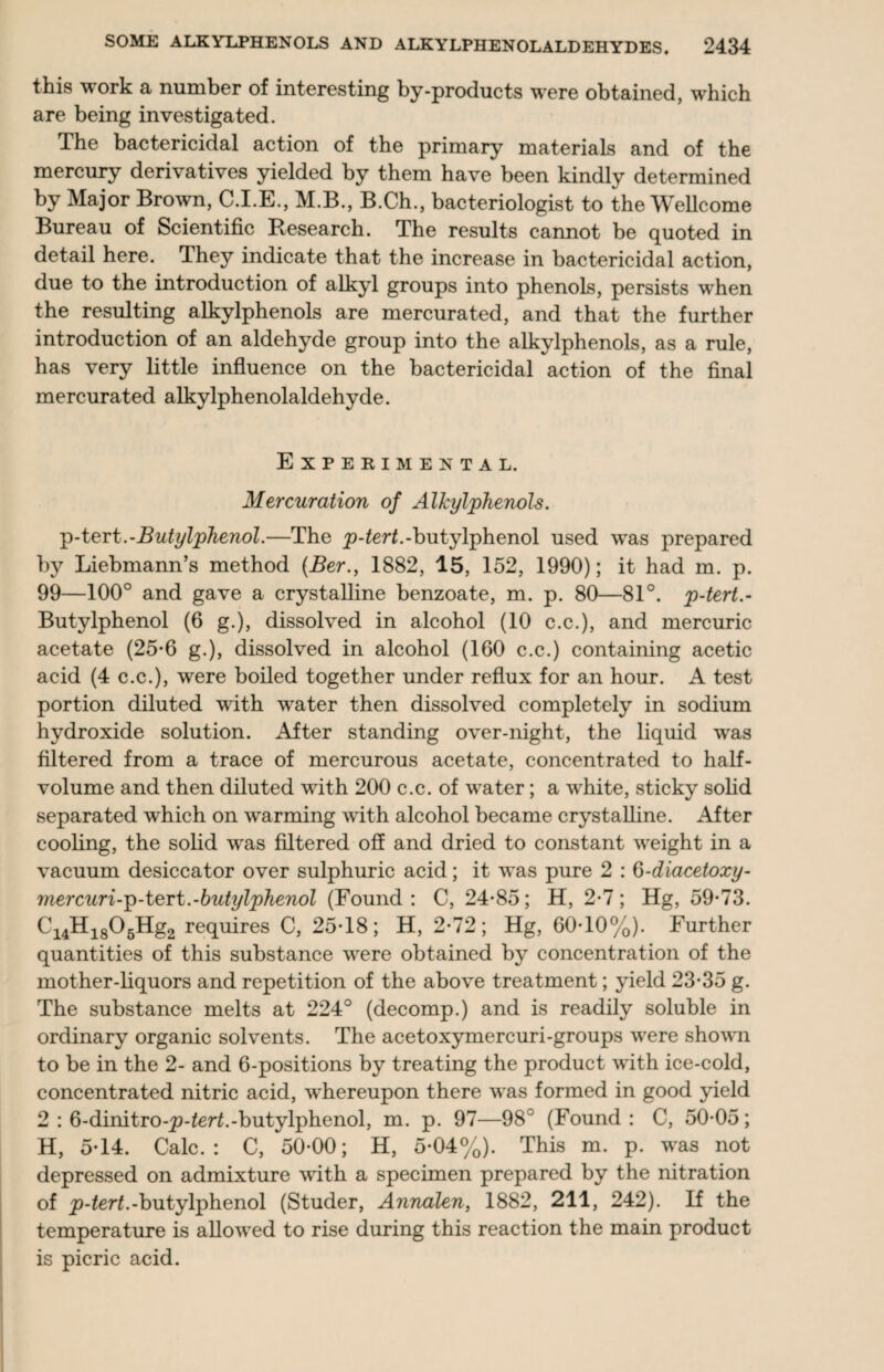 this work a number of interesting by-products were obtained, which are being investigated. The bactericidal action of the primary materials and of the mercury derivatives yielded by them have been kindly determined by Major Brown, C.I.E., M.B., B.Ch., bacteriologist to the Wellcome Bureau of Scientific Research. The results cannot be quoted in detail here. They indicate that the increase in bactericidal action, due to the introduction of alkyl groups into phenols, persists when the resulting alkylphenols are mercurated, and that the further introduction of an aldehyde group into the alkylphenols, as a rule, has very little influence on the bactericidal action of the final mercurated alkylphenolaldehyde. Experimental. Mercuration of Alkylphenols. p-tert.-Butylphenol.—The -butylphenol used was prepared by Liebmann’s method (Ber., 1882, 15, 152, 1990); it had m. p. 99—100° and gave a crystalline benzoate, m. p. 80—81°. p-tert.- Butylphenol (6 g.), dissolved in alcohol (10 c.c.), and mercuric acetate (25-6 g.), dissolved in alcohol (160 c.c.) containing acetic acid (4 c.c.), were boiled together under reflux for an hour. A test portion diluted with water then dissolved completely in sodium hydroxide solution. After standing over-night, the liquid was filtered from a trace of mercurous acetate, concentrated to half¬ volume and then diluted with 200 c.c. of water; a white, sticky solid separated which on warming with alcohol became crystalline. After cooling, the solid was filtered off and dried to constant weight in a vacuum desiccator over sulphuric acid; it was pure 2 : 6-diacetoxy- mercuri-p-tert.-butylphenol (Found: C, 24-85; H, 2-7; Hg, 59-73. Ci4Hi805Hg2 requires C, 25-18; H, 2-72; Hg, 60-10%). Further quantities of this substance were obtained by concentration of the mother-liquors and repetition of the above treatment; yield 23-35 g. The substance melts at 224° (decomp.) and is readily soluble in ordinary organic solvents. The acetoxymercuri-groups were shown to be in the 2- and 6-positions by treating the product with ice-cold, concentrated nitric acid, whereupon there was formed in good yield 2 : 6-dinitro-p-2er£.-butylphenol, m. p. 97—98c (Found: C, 50-05; H, 5-14. Calc.: C, 50-00; H, 5-04%). This m. p. was not depressed on admixture with a specimen prepared by the nitration of p-tert.-butylphenol (Studer, Annalen, 1882, 211, 242). If the temperature is allowed to rise during this reaction the main product is picric acid.