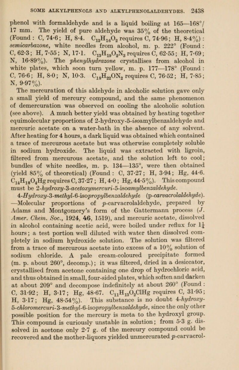 phenol with formaldehyde and is a liquid boiling at 165—168°/ 17 mm. The yield of pure aldehyde was 35% of the theoretical (Found : C, 74-6; H, 8-4. C12H1602 requires C, 74-96; H, 8-4%) : semicar bazone, white needles from alcohol, m. p. 222° (Found : C, 62-3; H, 7-55; N, 17-1. C13H1902N3 requires C, 62-55; H, 7-69; N, 16-89%). The phenylhydrazone crystallises from alcohol in white plates, which soon turn yellow, m. p. 177—178° (Found : C, 76-6; H, 8-0; N, 10-3. C18H22ON2 requires C, 76-52; H, 7-85; N, 9-97%). The mercuration of this aldehyde in alcoholic solution gave only a small yield of mercury compound, and the same phenomenon of demercuration was observed on cooling the alcoholic solution (see above). A much better yield was obtained by heating together equimolecular proportions of 2-hydroxy-5-isoamylbenzaldehyde and mercuric acetate on a water-bath in the absence of any solvent. After heating for 4 hours, a dark liquid was obtained which contained a trace of mercurous acetate but was otherwise completely soluble in sodium hydroxide. The liquid was extracted with ligroin, filtered from mercurous acetate, and the solution left to cool; bundles of white needles, m. p. 134—135°, were then obtained (yield 85% of theoretical) (Found : C, 37-27; H, 3-94; Hg, 44-6. Ci4Hi804Hg requires C, 37-27 ; H,4-0; Hg, 44-5%). This compound must be 2-hydroxy-Z-acetoxymercuri-5-isoamylbenzaldehyde. 4:-Hydroxy-3-methyl-Q-\sopropylbenzaldehyde (p-carvacrolaldehyde). —Molecular proportions of p-carvacrolaldehyde, prepared by Adams and Montgomery’s form of the Gattermann process (J. Amer. Chem. Soc., 1924, 46, 1519), and mercuric acetate, dissolved in alcohol containing acetic acid, were boiled under reflux for 1J hours; a test portion well diluted with water then dissolved com¬ pletely in sodium hydroxide solution. The solution was filtered from a trace of mercurous acetate into excess of a 10% solution of sodium chloride. A pale cream-coloured precipitate formed (m. p. about 260°, decomp.); it was filtered, dried in a desiccator, crystallised from acetone containing one drop of hydrochloric acid, and thus obtained in small, four-sided plates, which soften and darken at about 209° and decompose indefinitely at about 260° (Found : C, 31-92; H, 3-17; Hg, 48-67. CnH1302ClHg requires C, 31-95; H, 3-17; Hg, 48-54%). This substance is no doubt 4-hydroxy- 5-chbromercuri-3-methyl-ft-isopropylbenzaldehyde, since the only other possible position for the mercury is meta to the hydroxyl group. This compound is curiously unstable in solution; from 5-3 g. dis¬ solved in acetone only 2-7 g. of the mercury compound could be recovered and the mother-liquors yielded unmercurated p-carvacrol-