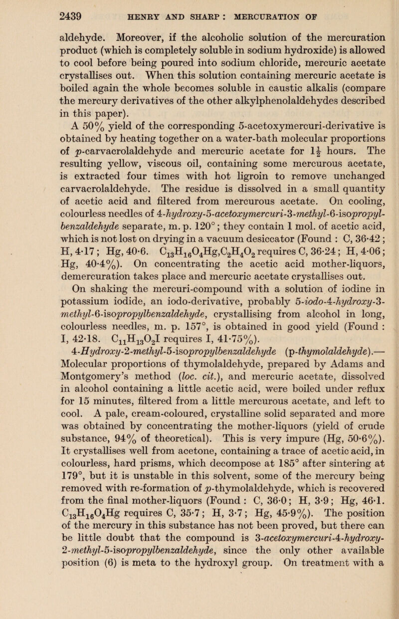 aldehyde. Moreover, if the alcoholic solution of the mercuration product (which is completely soluble in sodium hydroxide) is allowed to cool before being poured into sodium chloride, mercuric acetate crystallises out. When this solution containing mercuric acetate is boiled again the whole becomes soluble in caustic alkalis (compare the mercury derivatives of the other alkylphenolaldehydes described in this paper). A 50% yield of the corresponding 5-acetoxymercuri-derivative is obtained by heating together on a water-bath molecular proportions of p-carvacrolaldehyde and mercuric acetate for 1J hours. The resulting yellow, viscous oil, containing some mercurous acetate, is extracted four times with hot ligroin to remove unchanged carvacrolaldehyde. The residue is dissolved in a small quantity of acetic acid and filtered from mercurous acetate. On cooling, colourless needles of 4:-hydroxy-5-acetoxymercuri-3-methyl-6-isopropyl- benzaldehyde separate, m. p. 120°; they contain 1 mol. of acetic acid, which is not lost on drying in a vacuum desiccator (Found : C, 36*42 ; H, 4*17 ; Hg, 40*6. C13H1604Hg,C2H402 requires C, 36*24; H, 4*06; Hg, 40*4%). On concentrating the acetic acid mother-liquors, demercuration takes place and mercuric acetate crystallises out. On shaking the mercuri-compound with a solution of iodine in potassium iodide, an iodo-derivative, probably 5-iodoA-hydroxy-Z- methyl-6-isopropylbenzaldehyde, crystallising from alcohol in long, colourless needles, m. p. 157°, is obtained in good yield (Found : I, 42*18. CnH1302I requires I, 41*75%). 4-Hydroxy-2-methyl-5-isopropylbenzaldehyde (p-thymolaldehyde). — Molecular proportions of thymolaldehyde, prepared by Adams and Montgomery’s method (loc. cit.), and mercuric acetate, dissolved in alcohol containing a little acetic acid, were boiled under reflux for 15 minutes, filtered from a little mercurous acetate, and left to cool. A pale, cream-coloured, crystalline solid separated and more was obtained by concentrating the mother-liquors (yield of crude substance, 94% of theoretical). This is very impure (Hg, 50*6%). It crystallises well from acetone, containing a trace of acetic acid, in colourless, hard prisms, which decompose at 185° after sintering at 179°, but it is unstable in this solvent, some of the mercury being removed with re-formation of p-thymolaldehyde, which is recovered from the final mother-liquors (Found : C, 36*0; H, 3*9; Hg, 46*1. Ci3Hi604Hg requires C, 35*7; H, 3*7 ; Hg, 45*9%). The position of the mercury in this substance has not been proved, but there can be little doubt that the compound is Z-acetoxymercuriA-hydroxy- 2-methyl-5-isopropylbenzaldehyde, since the only other available position (6) is meta to the hydroxyl group. On treatment with a