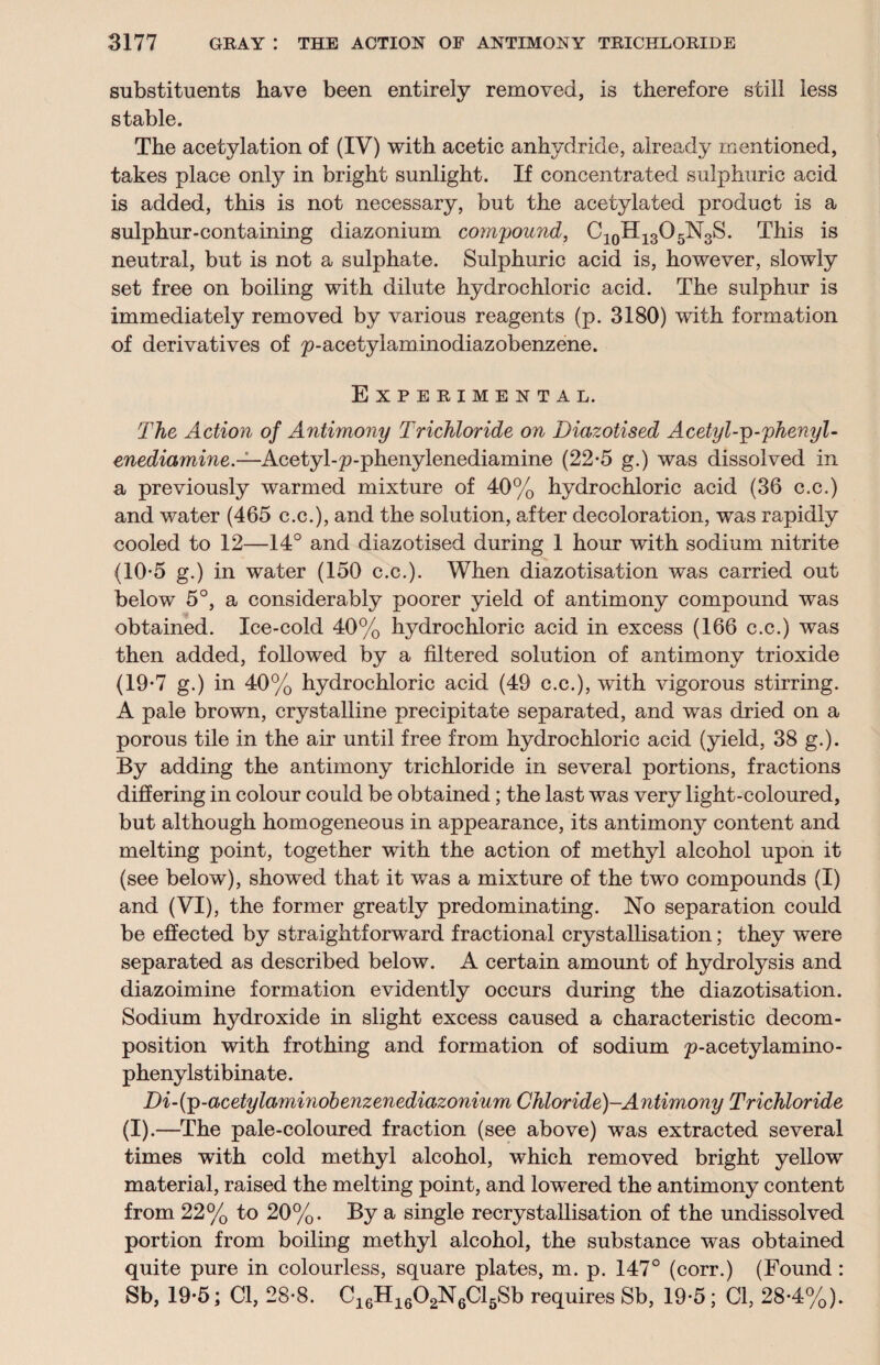 substituents have been entirely removed, is therefore still less stable. The acetylation of (IV) with acetic anhydride, already mentioned, takes place only in bright sunlight. If concentrated sulphuric acid is added, this is not necessary, but the acetylated product is a sulphur-containing diazonium compound, C10H13O5N3S. This is neutral, but is not a sulphate. Sulphuric acid is, however, slowly set free on boiling with dilute hydrochloric acid. The sulphur is immediately removed by various reagents (p. 3180) with formation of derivatives of p-acetylaminodiazobenzene. Experimental. The Action of Antimony Trichloride on Diazotised Acetyl-p-phenyl - enediamine.— Aeetyl-p-phenylenediamine (22*5 g.) was dissolved in a previously warmed mixture of 40% hydrochloric acid (36 c.c.) and water (465 c.c.), and the solution, after decoloration, was rapidly cooled to 12—14° and diazotised during 1 hour with sodium nitrite (10-5 g.) in water (150 c.c.). When diazotisation was carried out below 5°, a considerably poorer yield of antimony compound was obtained. Ice-cold 40% hydrochloric acid in excess (166 c.c.) was then added, followed by a filtered solution of antimony trioxide (19-7 g.) in 40% hydrochloric acid (49 c.c.), with vigorous stirring. A pale brown, crystalline precipitate separated, and was dried on a porous tile in the air until free from hydrochloric acid (yield, 38 g.). By adding the antimony trichloride in several portions, fractions differing in colour could be obtained; the last was very light-coloured, but although homogeneous in appearance, its antimony content and melting point, together with the action of methyl alcohol upon it (see below), showed that it was a mixture of the two compounds (I) and (VI), the former greatly predominating. No separation could be effected by straightforward fractional crystallisation; they were separated as described below. A certain amount of hydrolysis and diazoimine formation evidently occurs during the diazotisation. Sodium hydroxide in slight excess caused a characteristic decom¬ position with frothing and formation of sodium p-acetylamino- phenylstibinate. Di-(p-acetylaminobenzenediazonium Chloride)-Antimony Trichloride (I).—The pale-coloured fraction (see above) was extracted several times with cold methyl alcohol, which removed bright yellow material, raised the melting point, and lowered the antimony content from 22% to 20%. By a single recrystallisation of the undissolved portion from boiling methyl alcohol, the substance was obtained quite pure in colourless, square plates, m. p. 147° (corr.) (Found : Sb, 19-5; Cl, 28-8. C16H1602N6Cl5Sb requires Sb, 19-5; Cl, 28-4%).