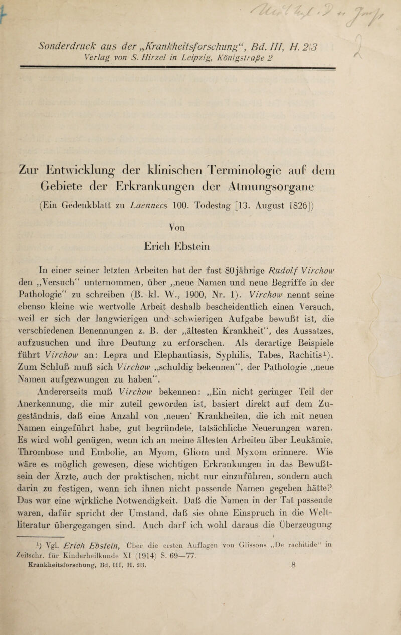 Sonderdruck aus der „Krankheitsforschung“> Bd. Ill, H. 2\3 Verlag von S. Hirzel in Leipzig, Konigstra/Je 2 Zur Entwicklung cler klinischen Terminologie auf dem Gebiete der Erkrankungen der Atmungsorgane (Ein Gedenkblatt zu Laennecs 100. Todestag [13. August 1826]) Von Erich Ebstein In einer seiner letzten Arbeiten bat der fast 80jahrige Rudolf Virchow den „Versuch“ unternommen, iiber ,,neue Namen und neue Begriffe in der Pathologie'’ zu schreiben (B. kl. W., 1900, Nr. 1). Virchow nennt seine ebenso kleine wie wertvolle Arbeit deshalb bescheidentlich einen Versuch, weil er sich der langwierigen und schwierigen Aufgabe bewuBt ist, die verschiedenen Benennungen z. B. der ,,altesten Krankheit‘, des Aussatzes, aufzusuchen und ihre Deutung zu erforschen. Als derartige Beispiele fiihrt Virchow an: Lepra und Elephantiasis, Syphilis, Tabes, Rachitis1). Zum SchluB muB sich Virchow ,,schuldig bekennen, der Pathologie ,,neue Namen aufgezwungen zu haben“. Andererseits muB Virchow bekennen: ,,Ein nicht geringer Teil der Anerkennung, die mir zuteil geworden ist, basiert direkt auf dem Zu- gestandnis, daB eine Anzahl von ,neuen' Krankheiten, die ich mit neuen Namen eingefiihrt ha be, gut begriindete, tatsachliche Neuer ungen waren. Es wird wohl geniigen, wenn ich an meine altesten Arbeiten iiber Leukamie, Thrombose und Embolie, an Myom, Gliom und Myxom erinnere. Wie ware es moglich gewesen, diese wichtigen Erkrankungen in das BewuBt- sein der Arzte, auch der praktischen, nicht nur einzufuhren, sondern auch darin zu festigen, wenn ich ihnen nicht passende Namen gegeben hatte? Das war eine wirkliche Notwendigkeit. DaB die Namen in dor Tat passende waren, dafiir spricht der Umstand, daB sie ohne Einspruch in die Welt- literatur iibergegangen sind. Auch darf ich wohl daraus die Uberzeugung _ i 0 Vgl. Erich Ebstein, Uber die ersten Auflagen von Glissons „De rachitide“ in Zeitschr. fiir Kinderheilkunde XI (1914) S. 69—77. Krankheitsforschung, Bd. Ill, H. 2/3. 8