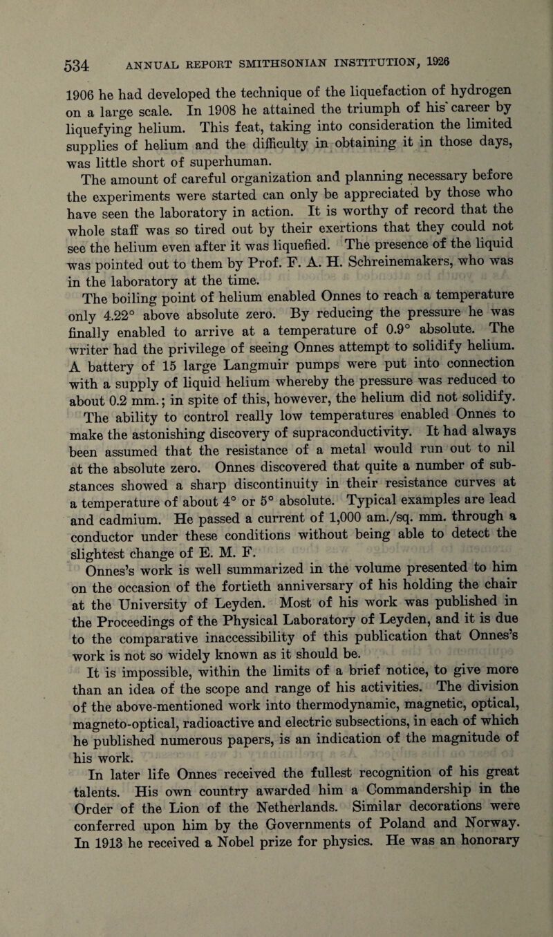 1906 he had developed the technique of the liquefaction of hydrogen on a large scale. In 1908 he attained the triumph of his career by liquefying helium. This feat, taking into consideration the limited supplies of helium and the difficulty in obtaining it in those days, was little short of superhuman. The amount of careful organization and planning necessary before the experiments were started can only be appreciated by those who have seen the laboratory in action. It is worthy of record that the whole staff was so tired out by their exertions that they could not see the helium even after it was liquefied. The presence of the liquid was pointed out to them by Prof. F. A. H. Schreinemakers, who was in the laboratory at the time. The boiling point of helium enabled Onnes to reach a temperature only 4.22° above absolute zero. By reducing the pressure he was finally enabled to arrive at a temperature of 0.9° absolute. The writer had the privilege of seeing Onnes attempt to solidify helium. A battery of 15 large Langmuir pumps were put into connection with a supply of liquid helium whereby the pressure was reduced to about 0.2 mm.; in spite of this, however, the helium did not solidify. The ability to control really low temperatures enabled Onnes to make the astonishing discovery of supraconductivity. It had always been assumed that the resistance of a metal would run out to nil at the absolute zero. Onnes discovered that quite a number of sub¬ stances showed a sharp discontinuity in their resistance curves at a temperature of about 4° or 5° absolute. Typical examples are lead and cadmium. He passed a current of 1,000 am./sq. mm. through a conductor under these conditions without being able to detect the slightest change of E. M. F. Onnes’s work is well summarized in the volume presented to him on the occasion of the fortieth anniversary of his holding the chair at the University of Leyden. Most of his work was published in the Proceedings of the Physical Laboratory of Leyden, and it is due to the comparative inaccessibility of this publication that Onnes’s work is not so widely known as it should be. It is impossible, within the limits of a brief notice, to give more than an idea of the scope and range of his activities. The division of the above-mentioned work into thermodynamic, magnetic, optical, magneto-optical, radioactive and electric subsections, in each of which he published numerous papers, is an indication of the magnitude of his work. In later life Onnes received the fullest recognition of his great talents. His own country awarded him a Commandership in the Order of the Lion of the Netherlands. Similar decorations were conferred upon him by the Governments of Poland and Norway. In 1913 he received a Nobel prize for physics. He was an honorary