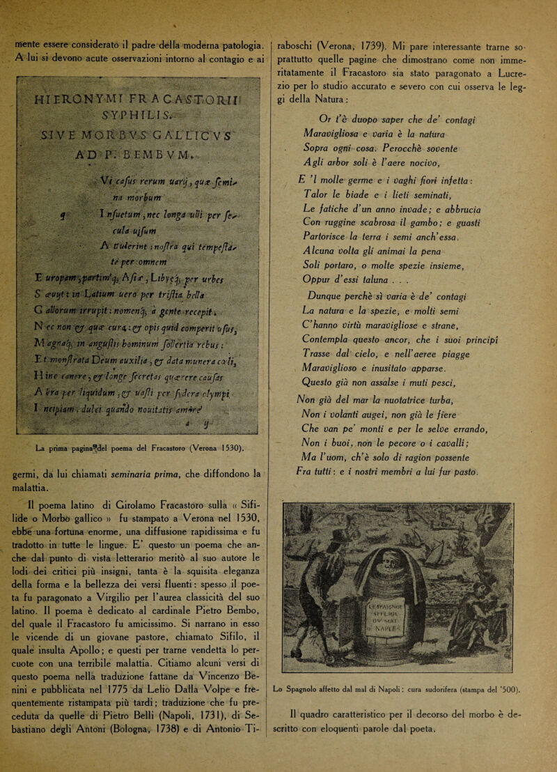 Alni si devono acute osservazioni intorno al contagio e ai ttÌERONYMT FRACASSO MI* $ YPHILI S*--- Si V E M O R B V S' GAL V1C V 'SF AD p; BEMB VM* * -■ . Vtcafus rerum. Uarfi, qu# femu na morbum I nfuetum }nec longa nifi per fé* culaujfum ‘ A tiulcrint : nofìra qui tempejìa* te per omnem E uropam^partim'jy A/t*', Libyef per urbes $ ceuqt t in Latium uerà' per trijìu bella G atìomm irrupit ; wmen'ty à gente recepii * N tc non g/ qua- cura>xty opis quid comperit ufu/3 M 'egntty w mguflis bominum foderila rebus : F t nwnfirata Deum auxilia} data murerà cali3 H ine {(inere Unge fccretas qugrcre caufax A era per Itquidum ,pj uajìi per fideràdympi ; I ncipUm ; duìd quando nouitatis: am*ré > ■- a- L ■ _ ’ ,.v„ . ... „ ,,,. ___—-o.---.-J La prima pagina^del poema del Fracastoro (Verona 1530). germi, da lui chiamati seminaria prima, che diffondono la malattia. Il poema latino di Girolamo Fracastoro sulla « Sifi¬ lide o Morbo gallico » fu stampato a Verona nel 1530, ebbe una fortuna enorme, una diffusione rapidissima e fu tradotto in tutte le lingue. E’ questo un poema che an¬ che dal punto di vista letterario meritò al suo autore le lodi dei critici più insigni, tanta è la squisita eleganza della forma e la bellezza dei versi fluenti : spesso il poe¬ ta fu paragonato a Virgilio per l’aurea classicità del suo latino. Il poema è dedicato al cardinale Pietro Bembo, del quale il Fracastoro fu amicissimo. Si narrano in esso le vicende di un giovane pastore, chiamato Sifilo, il quale insulta Apollo; e questi per trarne vendetta lo per¬ cuote con una terribile malattia. Citiamo alcuni versi di questo poema nella traduzione fattane da Vincenzo Be- nini e pubblicata nel 1775 da Lelio Dalla Volpe e fre¬ quentemente ristampata più tardi ; traduzione che fu pre¬ ceduta da quelle di Pietro Belli (Napoli, 1731), di Se¬ bastiano degli Antoni (Bologna, 1738) e di Antonio Ti- prattutto quelle pagine che dimostrano come non imme ritatamente il Fracastoro sia stato paragonato a Lucre zio per Io studio accurato e severo con cui osserva le leg gi della Natura : Or t’è duopo saper che de’ contagi Maravigliosa e Varia è la natura Sopra ogni cosa. Perocché sovente Agli arbor soli è l’aere nocivo, E ’l molle germe e i Vaghi fiori infetta : Talor le biade e i lieti seminati, Le fatiche d’un anno invade; e abbrucia Con ruggine scabrosa il gambo; e guasti Partorisce la terra i semi anch’ essa. Alcuna Volta gli animai la pena Soli portaro, o molte spezie insieme, Oppur d’essi taluna . . . Dunque perchè sì Varia è de’ contagi La natura e la spezie, e molti semi C’hanno virtù maravigliose e strane, Contempla questo ancor, che i suoi principi Trasse dal cielo, e nell’aeree piagge Maraviglioso e inusitato apparse. Questo già non assalse i muti pesci, Non già del mar la nuotatrice turba, Non i volanti augei, non già le fiere Che van pe monti e per le selve errando, Non i buoij, non le pecore o i cavalli; Ma r uom, ch’è solo di ragion possente Fra tutti : e i nostri membri a lui fur pasto. Lo Spagnolo affetto dal mal di Napoli : cura sudorifera (stampa del ’500). Il quadro caratteristico per il decorso del morbo è de¬ scritto con eloquenti parole dal poeta.