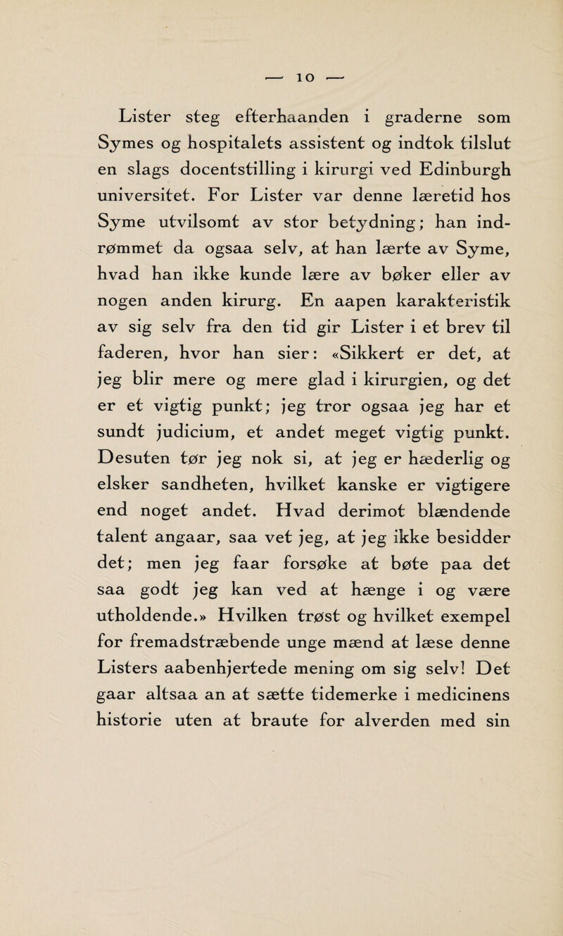 - 1 o - Lister steg efterhaanden i graderne som Symes og hospitalets assistent og indtok tilslut en slags docentstilling i kirurgi ved Edinburgh universitet. For Lister var denne læretid hos Syme utvilsomt av stor betydning; han ind- rømmet da ogsaa selv, at han lærte av Syme, hvad han ikke kunde lære av bøker eller av nogen anden kirurg. En aapen karakteristik av sig selv fra den tid gir Lister i et brev til faderen, hvor han sier: «Sikkert er det, at jeg blir mere og mere glad i kirurgien, og det er et vigtig punkt; jeg tror ogsaa jeg har et sundt judicium, et andet meget vigtig punkt. Desuten tør jeg nok si, at jeg er hæderlig og elsker sandheten, hvilket kanske er vigtigere end noget andet. Hvad derimot blændende talent angaar, saa vet jeg, at jeg ikke besidder det; men jeg faar forsøke at bøte paa det saa godt jeg kan ved at hænge i og være utholdende.» Hvilken trøst og hvilket exempel for fremadstræbende unge mænd at læse denne Listers aabenhjertede mening om sig selvl Det gaar altsaa an at sætte tidemerke i medicinens historie uten at braute for alverden med sin