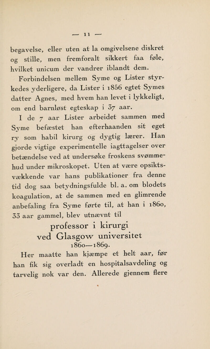 begavelse, eller uten at la omgivelsene diskret og stille, men fremforalt sikkert faa føle, hvilket unicum der vandrer iblandt dem. Forbindelsen mellem Sy me og Lister styr- kedes yderligere, da Lister i i856 egtet Symes datter Agnes, med hvem han levet i lykkeligt, om end barnløst egteskap i aar. I de 7 aar Lister arbeidet sammen med Syme befæstet han efterhaanden sit eget ry som habil kirurg og dygtig lærer. Han gjorde vigtige experimentelle iagttagelser over betændelse ved at undersøke froskens svømme- hud under mikroskopet. Uten at være opsikts- vækkende var hans publikationer fra denne tid dog saa betydningsfulde bl. a. om blodets koagulation, at de sammen med en glimrende anbefaling fra Syme førte til, at han i 1860, 33 aar gammel, blev utnævnt til professor i kirurgi ved Glasgow universitet 1860—1869. Her maatte han kjæmpe et helt aar, før han fik sig overladt en hospitalsavdeling og tarvelig nok var den. Allerede gjennem flere