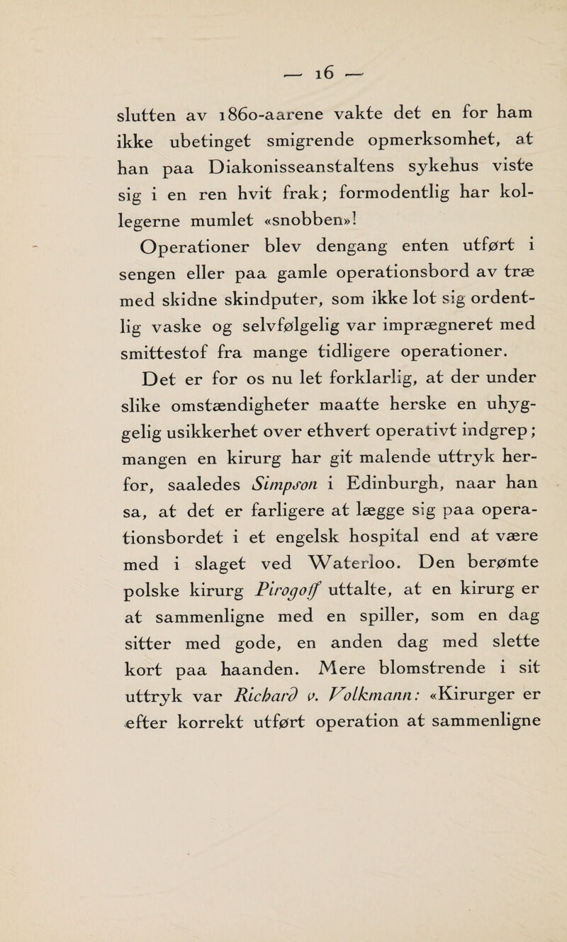 slutten av 1860-aarene vakte det en for ham ikke ubetinget smigrende opmerksomhet, at han paa Diakonisseanstaltens sykehus viste sig i en ren hvit frak; formodentlig har kol- legerne mumlet «snobben»! Operationer blev dengang enten utført i sengen eller paa gamle operationsbord av træ med skidne skindputer, som ikke lot sig ordent¬ lig vaske og selvfølgelig var imprægneret med smittestof fra mange tidligere operationer. Det er for os nu let forklarlig, at der under slike omstændigheter maatte herske en uhyg¬ gelig usikkerhet over ethvert operativt indgrep; mangen en kirurg har git malende uttryk her¬ for, saaledes Simpson i Edinburgh, naar han sa, at det er farligere at lægge sig paa opera- tionsbordet i et engelsk hospital end at være med i slaget ved Waterloo. Den berømte polske kirurg Pirogoff uttalte, at en kirurg er at sammenligne med en spiller, som en dag sitter med gode, en anden dag med slette kort paa haanden. Mere blomstrende i sit uttryk var Richard r. Votkmann: «Kirurger er efter korrekt utført operation at sammenligne