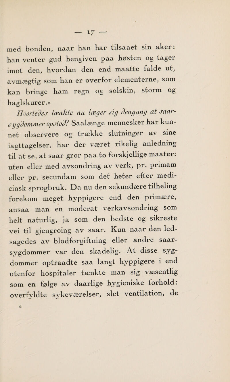 med bonden, naar han har tilsaaet sin aker: han venter gud hengiven paa høsten og tager imot den, hvordan den end maatte falde ut, avmægtig som han er overfor elementerne, som kan bringe ham regn og solskin, storm og haglskur er.» Hvorledes tænkte nu Læger sig dengang at saar- s ygdommer opstod? Saalænge mennesker har kun¬ net observere og trække slutninger av sine iagttagelser, har der været rikelig anledning til at se, at saar gror paa to forskjellige maater: uten eller med avsondring av verk, pr. primam eller pr. secundam som det heter efter medi- cinsk sprogbruk. Da nu den sekundære tdhehng forekom meget hyppigere end den primære, ansaa man en moderat verkavsondring som helt naturlig, ja som den bedste og sikreste vei til gjengroing av saar. Kun naar den led- sagedes av blodforgiftning eller andre saar- sygdommer var den skadelig. At disse syg- dommer optraadte saa langt hyppigere i end utenfor hospitaler tænkte man sig væsentlig som en følge av daarlige hygieniske forhold: overfyldte sykeværelser, slet ventilation, de 2