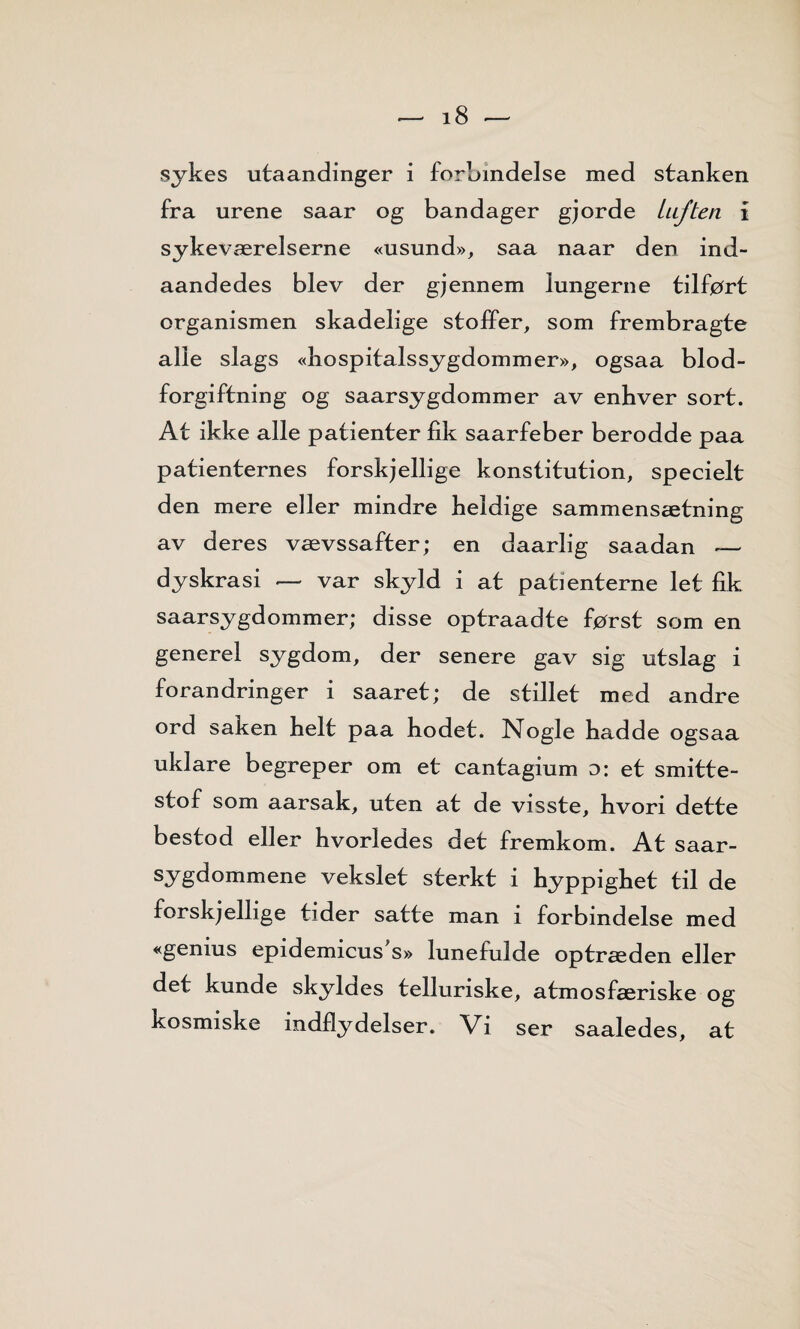 sykes utaandinger i forbindelse med stanken fra urene saar og bandager gjorde luften i sykeværelserne «usund», saa naar den ind- aandedes blev der gjennem lungerne tilført organismen skadelige stoffer, som frembragte alle slags «hospitalssygdommer», ogsaa blod¬ forgiftning og saarsygdommer av enhver sort. At ikke alle patienter fik saarfeber berodde paa patienternes forskjellige konstitution, specielt den mere eller mindre heldige sammensætning av deres vævssafter; en daarlig saadan — dyskrasi — var skyld i at patienterne let fik saarsygdommer; disse optraadte først som en generel sygdom, der senere gav sig utslag i forandringer i saaret; de stillet med andre ord saken helt paa hodet. Nogle hadde ogsaa uklare begreper om et cantagium d: et smitte- stof som aarsak, uten at de visste, hvori dette bestod eller hvorledes det fremkom. At saar- sygdommene vekslet sterkt i hyppighet til de forskjellige tider satte man i forbindelse med «genius epidemicus's» lunefulde optræden eller det kunde skyldes telluriske, atmosfæriske og kosmiske indfly deiser. Vi ser saaledes, at