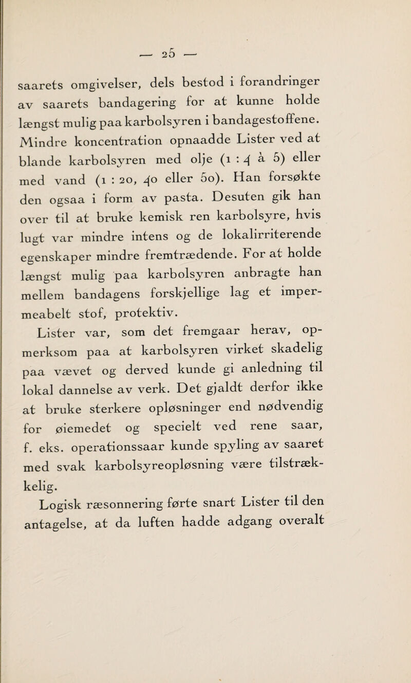 saarets omgivelser, dels bestod i forandringer av saarets bandagering for at kunne holde længst mulig paa karbolsyren i bandagestoffene. Mindre koncentration opnaadde Lister ved at blande karbolsyren med olje (i : 4 ^ &) e^er med vand (i : 20, 40 eller 5o). Han forsøkte den ogsaa i form av pasta. Desuten gik han over til at bruke kemisk ren karbolsyre, hvis lugt var mindre intens og de lokalirriterende egenskaper mindre fremtrædende. For at holde længst mulig paa karbolsyren anbragte han mellem bandagens forskjellige lag et imper- meabelt stof, protektiv. Lister var, som det fremgaar herav, op- merksom paa at karbolsyren virket skadelig paa vævet og derved kunde gi anledning til lokal dannelse av verk. Det gjaldt derfor ikke at bruke sterkere opløsninger end nødvendig for øiemedet og specielt ved rene saar, f. eks. operationssaar kunde spyling av saaret med svak karbolsyreopløsning være tilstræk- kelig. Logisk ræsonnering førte snart Lister til den antagelse, at da luften hadde adgang overalt