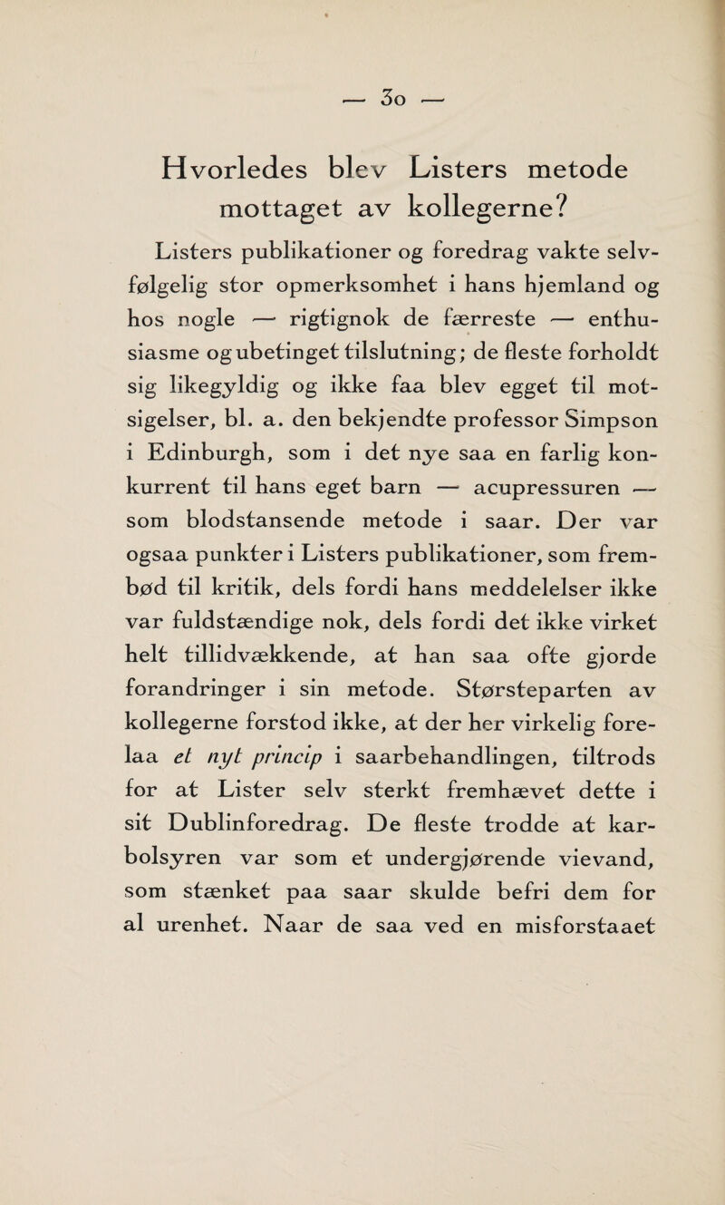 Hvorledes blev Listers metode mottaget av kollegerne? Listers publikationer og foredrag vakte selv¬ følgelig stor opmerksomhet i hans hjemland og hos nogle — rigtignok de færreste — enthu- siasme og ubetinget tilslutning; de fleste forholdt sig likegyldig og ikke faa blev egget til mot¬ sigelser, bl. a. den bekjendte professor Simpson i Edinburgh, som i det nye saa en farlig kon¬ kurrent til hans eget barn — acupressuren -— som blodstansende metode i saar. Der var ogsaa punkter i Listers publikationer, som frem¬ bød til kritik, dels fordi hans meddelelser ikke var fuldstændige nok, dels fordi det ikke virket helt tillidvækkende, at han saa ofte gjorde forandringer i sin metode. Størsteparten av kollegerne forstod ikke, at der her virkelig fore- laa et nyt princLp i saarbehandlingen, tiltro ds for at Lister selv sterkt fremhævet dette i sit Dublinforedrag. De fleste trodde at kar- bolsyren var som et undergjørende vievand, som stænket paa saar skulde befri dem for al urenhet. Naar de saa ved en misforstaaet