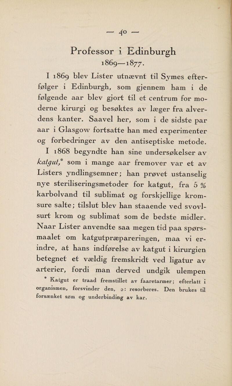 — 4° — Professor i Edinburgh 1869—1877. I 1869 blev Lister utnævnt til Symes etter¬ følger i Edinburgh, som gj ennem ham i de følgende aar blev gjort til et centrum for mo¬ derne kirurgi og besøktes av læger fra alver- dens kanter. Saavel her, som i de sidste par aar i Glasgow fortsatte han med experimenter og forbedringer av den antiseptiske metode. I 1868 begyndte han sine undersøkelser av katgut,~ som i mange aar fremover var et av Listers yndlingsemner; han prøvet ustanselig nye steriliseringsmetoder for katgut, fra 5 % karbolvand til sublimat og forskjellige krom- sure salte; tilslut blev han staaende ved svovl- surt krom og sublimat som de bedste midler. Naar Lister anvendte saa megen tid paa spørs- maalet om katgutpræpareringen, maa vi er¬ indre, at hans indførelse av katgut 1 kirurgien betegnet et vældig fremskridt ved ligatur av arterier, fordi man derved undgik ulempen Katgut er traad fremstillet av faaretarmer; efterlatt i organismen, forsvinder den, o: resorberes. Den brukes til forsænket søm og underbinding av kar.