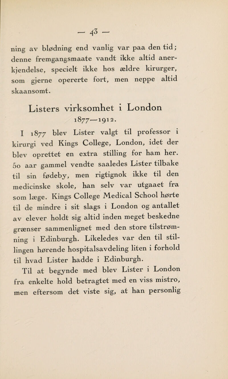 - 45 - ning av blødning end vanlig var paa den tid; denne fremgangsmaate vandt ikke altid aner- kjendelse, specielt ikke hos ældre kirurger, som gjerne opererte fort, men neppe altid skaansomt. Listers virksomhet i London 1877-—1912. I 1877 blev Lister valgt til professor i kirurgi ved Kings College, London, idet der blev oprettet en extra stilling for ham her. 5o aar gammel vendte saaledes Lister tilbake til sin fødeby, men rigtignok ikke til den medicmske skole, han selv var utgaaet fra som læge. Kings College Medical School hørte til de mindre i sit slags i London og antallet av elever holdt sig altid inden meget beskedne grænser sammenlignet med den store tilstrøm¬ ning i Edinburgh. Likeledes var den til stil¬ lingen hørende hospitalsavdeling liten i forhold til hvad Lister hadde i Edinburgh. Til at begynde med blev Lister i London fra enkelte hold betragtet med en viss mistro, men eftersom det viste sig, at han personlig
