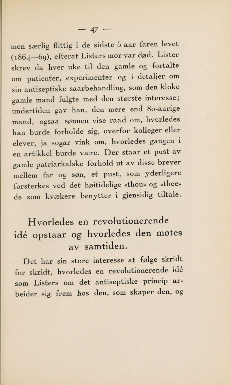 men særlig flittig i de sidste 5 aar faren levet (1864—69), efterat Listers mor var død. Lister skrev da hver uke til den gamle og fortalte om patienter, experimenter og i detaljer om sin antiseptiske saarbehandling, som den kloke gamle mand fulgte med den største interesse, undertiden gav han, den mere end 80-aarige mand, ogsaa sønnen vise raad om, kvorledes han burde forholde sig, overfor kolleger eller elever, ja sogar vink om, hvorledes gangen i en artikkel burde være. Der staar et pust av gamle patriarkalske forhold ut av disse brever mellem far og søn, et pust, som yderligere forsterkes ved det høitidelige «thou» og «thee» de som kvækere benytter i gjensidig tiltale. Hvorledes en revolutionerende idé opstaar og hvorledes den møtes av samtiden. Det har sin store interesse at følge skridt for skridt, hvorledes en revolutionerende idé som Listers om det antiseptiske princip ar¬ beider sig frem hos den, som skaper den, og