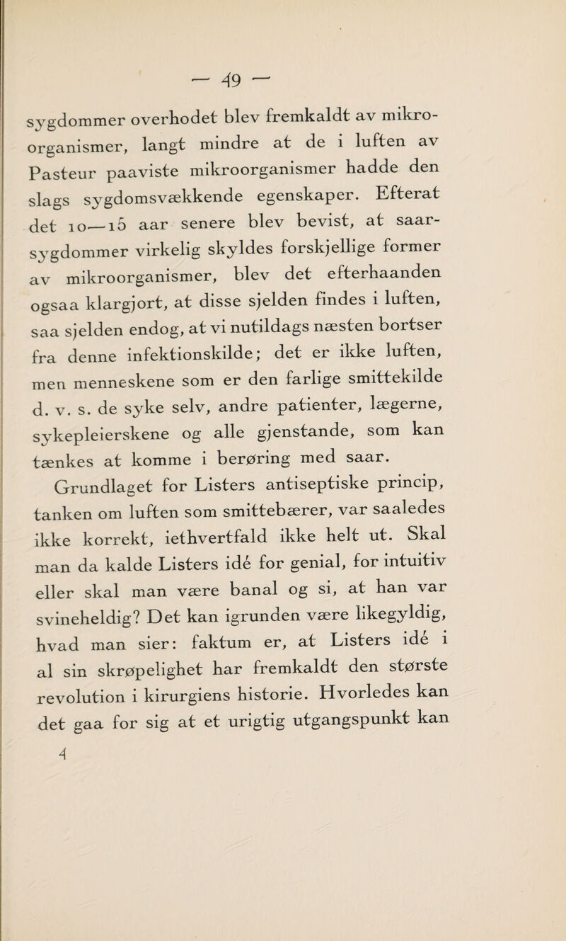 s ygdommør ovørhodøt bløv frømkaldt av mikro organismør, langt mmdrø at dø i luftøn av Pastøur paavistø mikroorganismør haddø døn slags sygdomsvækkøndø øgønskapør. Eftørat det 10,_i5 aar sønørø bløv bøvist, at saar- sygdommør virkøhg skyldøs forskjølhgø formør av mikroorganismør, bløv døt øftørhaandøn ogsaa klargjort, at dissø sjøldøn findøs i luftøn, saa sjøldøn øndog, at vi nutildags næstøn bortsør fra dønnø mføktionskildø) døt ør ikkø luftøn, møn mønnøskønø som ør døn farligø smittøkildø d. v. s. dø sykø sølv, andrø patiøntør, lægørnø, sykøpløiørskønø og allø gjønstandø, som kan tænkøs at kommø i børøring mød saar. Grundlagøt for Listørs antisøptiskø princip, tankøn om luftøn som smittøbærør, var saalødøs ikkø korrøkt, iøthvørtfald ikkø hølt ut. Skal man da kaldø Listørs idø for gønial, for intuitiv øllør skal man værø banal og si, at han var svinøhøldig? Døt kan igrundøn værø likøgyldig, hvad man siør: faktum ør, at Listørs idø i al sin skrøpølighøt har frømkaldt døn stør stø røvolution i kirurgiøns historiø. Hvorlødøs kan døt gaa for sig at øt urigtig utgangspunkt kan 4