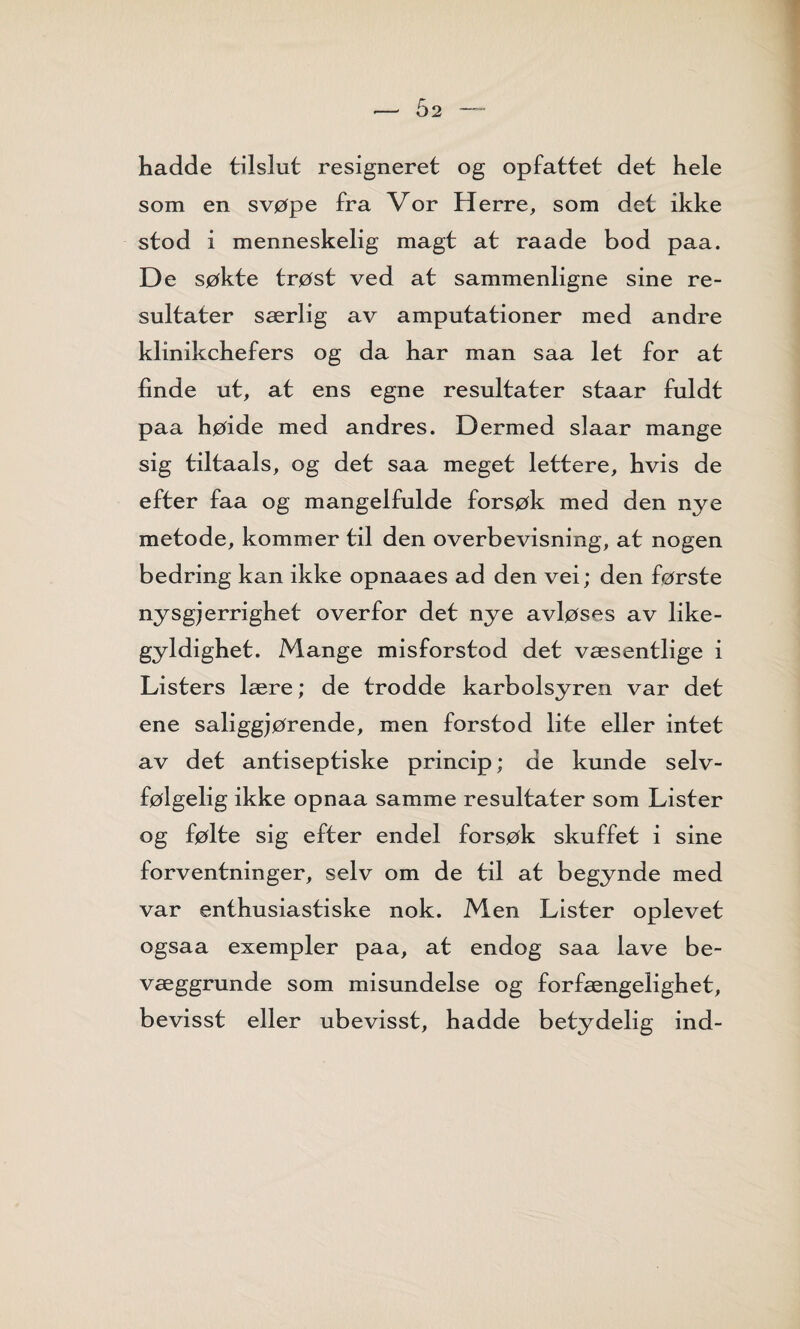 hadde tilslut resigneret og opfattet det hele som en svøpe fra Vor Herre, som det ikke stod i menneskelig magt at raade bod paa. De søkte trøst ved at sammenligne sine re¬ sultater særlig av amputationer med andre klinikchefers og da har man saa let for at linde ut, at ens egne resultater staar fuldt paa høide med andres. Dermed slaar mange sig tiltaals, og det saa meget lettere, hvis de efter faa og mangelfulde forsøk med den nye metode, kommer til den overbevisning, at nogen bedring kan ikke opnaaes ad den vei; den første nysgjerrighet overfor det nye avløses av like¬ gyldighet. Mange misforstod det væsentlige i Listers lære; de trodde karbolsyren var det ene saliggjørende, men forstod lite eller intet av det antiseptiske princip; de kunde selv¬ følgelig ikke opnaa samme resultater som Lister og følte sig efter endel forsøk skuffet i sine forventninger, selv om de til at begynde med var enthusiastiske nok. Men Lister oplevet ogsaa exempler paa, at endog saa lave be- væggrunde som misundelse og forfængelighet, bevisst eller ubevisst, hadde betydelig ind-