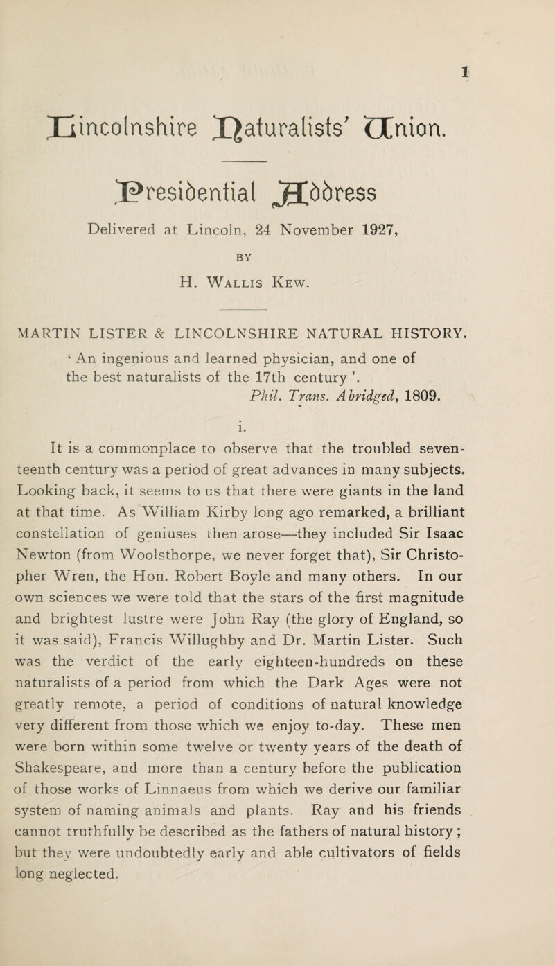 pincolnshire paturalists' LCnion. presidential jFpdress Delivered at Lincoln, 24 November 1927, BY H. Wallis Kew. MARTIN LISTER & LINCOLNSHIRE NATURAL HISTORY. ‘ An ingenious and learned physician, and one of the best naturalists of the 17th century Phil. Trans. Abridged, 1809. i. It is a commonplace to observe that the troubled seven¬ teenth century was a period of great advances in many subjects. Looking back, it seems to us that there were giants in the land at that time. As William Kirby long ago remarked, a brilliant constellation of geniuses then arose—they included Sir Isaac Newton (from Woolsthorpe, we never forget that), Sir Christo¬ pher Wren, the Hon. Robert Boyle and many others. In our own sciences we were told that the stars of the first magnitude and brightest lustre were John Ray (the glory of England, so it was said), Francis Willughby and Dr. Martin Lister. Such was the verdict of the early eighteen-hundreds on these naturalists of a period from which the Dark Ages were not greatly remote, a period of conditions of natural knowledge very different from those which we enjoy to-day. These men were born within some twelve or twenty years of the death of Shakespeare, and more than a century before the publication of those works of Linnaeus from which we derive our familiar system of naming animals and plants. Ray and his friends cannot truthfully be described as the fathers of natural history ; but they were undoubtedly early and able cultivators of fields long neglected.