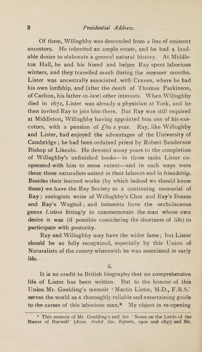 Of them, Willughby was descended from a line of eminent ancestors. He inherited an ample estate, and he had a laud¬ able desire to elaborate a general natural history. At Middle- ton Hall, he and his friend and helper Ray spent laborious winters, and they travelled much during the summer months. Lister was ancestrally associated with Craven, where he had his own lordship, and (after the death of Thomas Parkinson, of Carlton, his father-in-law) other interests. When Willughby died in 1672, Lister was already a physician at York, and he then invited Ray to join him there. But Ray was still required at Middleton, Willughby having appointed him one of his exe¬ cutors, with a pension of ^60 a year. Ray, like Willughby and Lister, had enjoyed the advantages of the University of Cambridge ; he had been ordained priest by Robert Sanderson Bishop of Lincoln. He devoted many years to the completion of Willughby’s unfinished books—in those tasks Lister co¬ operated with him to some extent—and in such ways were these three naturalists united in their labours and in friendship. Besides their learned works (by which indeed we should know them) we have the Ray Society as a continuing memorial of Ray ; zoologists write of Willughby’s Char and Ray’s Bream and Ray’s Wagtail; and botanists have the orchidaceous genus Listera fittingly to commemorate the man whose own desire it was (if possible considering the shortness of life) to participate with posterity. Ray and Willughby may have the wider fame; but Lister should be as fully recognized, especially by this Union of Naturalists of the county wherewith he was associated in early life. • • 11. It is no credit to British biography that no comprehensive life of Lister has been written. But to the honour of this Union Mr. Goulding’s memoir ‘ Martin Lister, M.D., F.R.S.’ serves the world as a thoroughly reliable and entertaining guide to the career of this laborious man.* My object in re-opening * This memoir of Mr. Goulding’s and his 4 Notes on the Lords of the Manor of Burwell’ (Assoc. Archit. Soc. Reports, 1900 and 1897) and Mr.