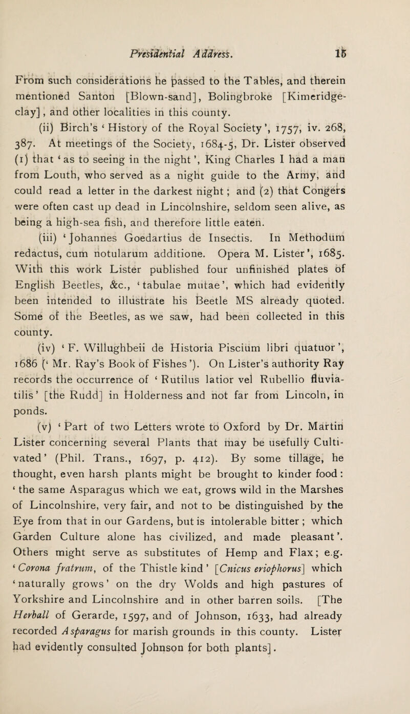 » * From such considerations he passed to the Tables, and therein mentioned Santon [Blown-sand], Bolingbroke [Kimeridge- clay], and other localities in this county. (ii) Birch’s ‘ History of the Royal Society’, 1757, iv. 268, 387. At meetings of the Society, 1684-5, Dr. Lister observed (1) that ‘ as to seeing in the night ’, King Charles I had a man from Louth, who served as a night guide to the Army, and could read a letter in the darkest night; and (2) that Congers were often cast up dead in Lincolnshire, seldom seen alive, as being a high-sea fish, and therefore little eaten. (iii) ‘Johannes Goedartius de Insectis. In Methodum redactus, cum notularum additione. Opera M. Lister’, 1685. With this work Lister published four unfinished plates of English Beetles, &c., ‘tabulae mutae’, which had evidently been intended to illustrate his Beetle MS already quoted. Some of the Beetles, as we saw, had been collected in this county. (iv) ‘ F. Willughbeii de Historia Piscium libri quatuor’, 1686 (‘ Mr. Ray’s Book of Fishes’). On Lister’s authority Ray records the occurrence of ‘ Rutilus latior vel Rubellio fluvia- tilis’ [the Rudd] in Holderness and not far from Lincoln, in ponds. (v) ‘ Part of two Letters wrote to Oxford by Dr. Martin Lister concerning several Plants that may be usefully Culti¬ vated ’ (Phil. Trans., 1697, p. 412). By some tillage, he thought, even harsh plants might be brought to kinder food: ‘ the same Asparagus which we eat, grows wild in the Marshes of Lincolnshire, very fair, and not to be distinguished by the Eye from that in our Gardens, but is intolerable bitter ; which Garden Culture alone has civilized, and made pleasant’. Others might serve as substitutes of Hemp and Flax; e.g. ‘ Corona frat rum, of the Thistle kind ’ [Cnicus eriopliorus] which ‘ naturally grows ’ on the dry Wolds and high pastures of Yorkshire and Lincolnshire and in other barren soils. [The Herball of Gerarde, 1597, and of Johnson, 1633, had already recorded Asparagus for marish grounds in this county. Lister had evidently consulted Johnson for both plants].
