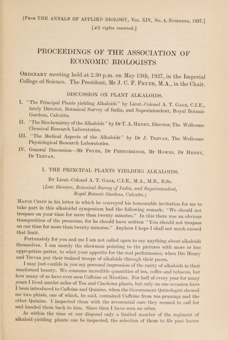 [From THE ANNALS OF APPLIED BIOLOGY, Vol. XIV, No. 4, November, 1927.] [dZJ rights reserved.'] PROCEEDINGS OP THE ASSOCIATION OF ECONOMIC BIOLOGISTS Ordinary meeting held at 2.30 p.m. on May 13th, 1927, in the Imperial College of Science. The President, Mr J. C. F. Fryer, M.A., in the Chair. DISCUSSION ON PLANT ALKALOIDS. I* ^lc Principal Plants yielding Alkaloids’’ by Lieut.-Colonel A. T. Gage, C.I.E., lately Director, Botanical Survey of India, and Superintendent, Royal Botanic Gardens, Calcutta. II. The Biochemistry of the Alkaloids ” by Dr T. A. Henry, Director, The Wellcome Chemical Research Laboratories. III. The Medical Aspects of the Alkaloids” by Dr J. Trevan, The Wellcome Physiological Research Laboratories. I\. General Discussion—Mr Fryer, Dr Pethybridge, Mr Howes, Dr Henry, Dr Trevan. I. THE PRINCIPAL PLANTS YIELDING ALKALOIDS. By Lieut.-Colonel A. T. Gage, C.I.E., M.A., M.B., B.Sc. (Late Director, Botanical Survey of India, and Superintendent, Royal Botanic Gardens, Calcutta.) Major Chipp in his letter in which he conveyed his honourable invitation for me to take part m this alkaloidal symposium had the following remark: “We should not trespass on your time for more than twenty minutes.” In this there was an obvious transposition of the pronouns, for he should have written “You should not trespass on our time for more than twenty minutes.” Anyhow I hope I shah not much exceed that limit. Fortunately for you and me I am not called upon to say anything about alkaloids themselves. I am merely the showman pointing to the pictures with more or less appropriate patter, to whet your appetite for the real performance, when Drs Henry and Trevan put their trained troupe of alkaloids through their paces. I may just confide in you my personal impression of the rarity of alkaloids in their unadorned beauty. We consume incredible quantities of tea, coffee and tobacco, but how man\ of us ha\e ever seen Caffeine or Nicotine. For half of everv year for many years I lived amidst miles of lea and Cinchona plants, but only on one occasion have I been introduced to Caffeine and Quinine, when the Government Quinologist showed me two phials, one of which, he said, contained Caffeine from tea-primings and the other Quinine. I inspected them with the reverential care they seemed to call for and handed them back to him. Since then I have seen no other. As within the time at our disposal only a limited number of the regiment of alkaloid-yielding plants can be inspected, the selection of those to file past leaves