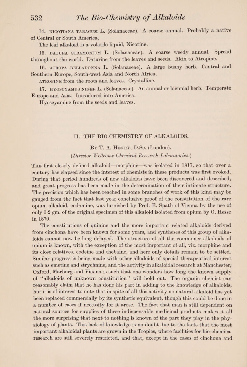 14. nicotiana tabacum L. (Solanaceae). A coarse annual. Probably a native of Central or South America. The leaf alkaloid is a volatile liquid, Nicotine. 15. datura stramonium L. (Solanaceae). A coarse weedy annual. Spread throughout the world. Daturine from the leaves and seeds. Akin to Atropine. 16. atropa belladonna L. (Solanaceae). A large bushy herb. Central and Southern Europe, South-west Asia and North Africa. atropine from the roots and leaves. Crystalline. 17. hyoscyamus niger L. (Solanaceae). An annual or biennial herb. Temperate Europe and Asia. Introduced into America. Hyoscyamine from the seeds and leaves. II. THE BIO CHEMISTRY OF ALKALOIDS. By T. A. Henry, D.Sc. (London). {Director Wellcome Chemical Research Laboratories.) The first clearly defined alkaloid—morphine—was isolated in 1817, so that over a century has elapsed since the interest of chemists in these products was first evoked. During that period hundreds of new alkaloids have been discovered and described, and great progress has been made in the determination of their intimate structure. The precision which has been reached in some branches of work of this kind may be gauged from the fact that last year conclusive proof of the constitution of the rare opium alkaloid, codamine, was furnished by Prof. E. Spath of Vienna by the use of only 0-2 gm. of the original specimen of this alkaloid isolated from opium by O. Hesse in 1870. The constitutions of quinine and the more important related alkaloids derived from cinchona have been known for some years, and syntheses of this group of alka¬ loids cannot now be long delayed. The structure of all the commoner alkaloids of opium is known, with the exception of the most important of all, viz. morphine and its close relatives, codeine and thebaine, and here only details remain to be settled. Similar progress is being made with other alkaloids of special therapeutical interest such as emetine and strychnine, and the activity in alkaloidal research at Manchester, Oxford, Marburg and Vienna is such that one wonders how long the known supply of “alkaloids of unknown constitution” will hold out. The organic chemist can reasonably claim that he has done his part in adding to the knowledge of alkaloids, but it is of interest to note that in spite of all this activity no natural alkaloid has yet been replaced commercially by its synthetic equivalent, though this could be done in a number of cases if necessity for it arose. The fact that man is still dependent on natural sources for supplies of these indispensable medicinal products makes it all the more surprising that next to nothing is known of the part they play in the phy¬ siology of plants. This lack of knowledge is no doubt due to the facts that the most important alkaloidal plants are grown in the Tropics, where facilities for bio-chemica research are still severely restricted, and that, except in the cases of cinchona and