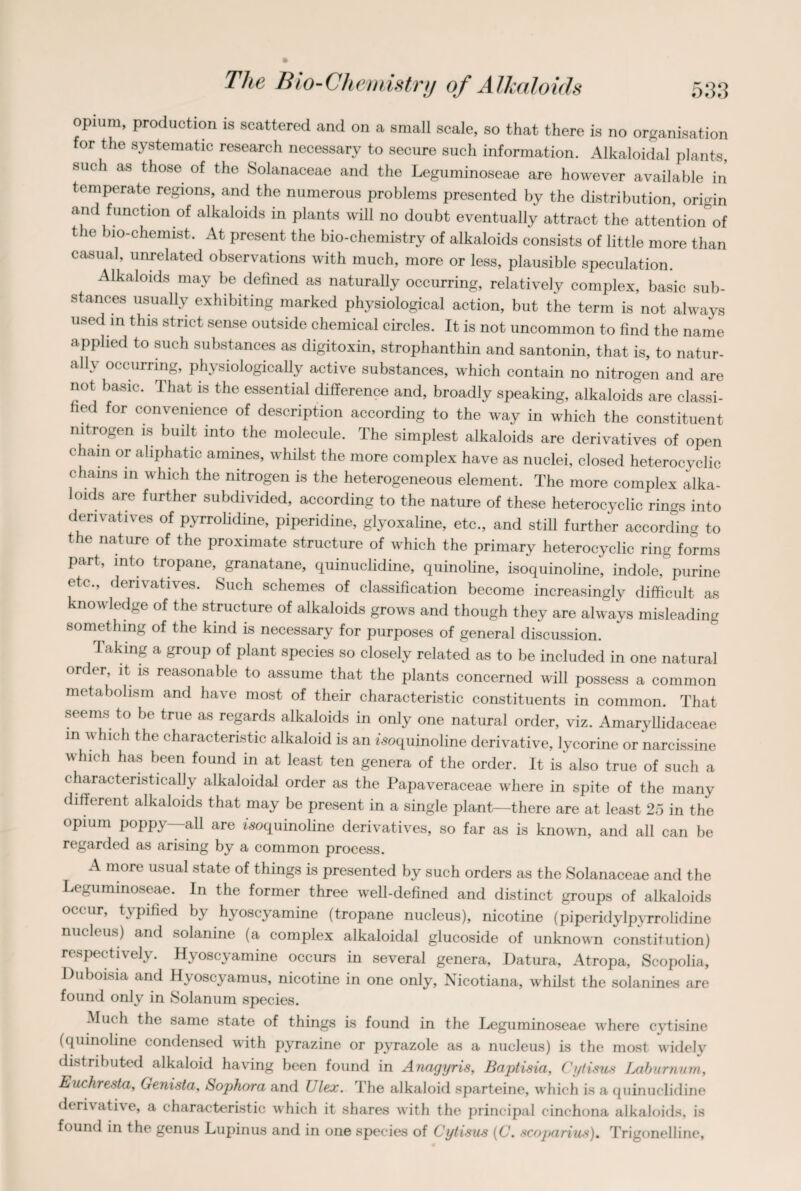 opium, production is scattered and on a small scale, so that there is no organisation for the systematic research necessary to secure such information. Alkaloidal plants, such as those of the Solanaceae and the Leguminoseae are however available in temperate regions, and the numerous problems presented by the distribution, origin and function of alkaloids in plants will no doubt eventually attract the attention of tlie bio-chemist. At present the bio-chemistry of alkaloids consists of little more than casual, unrelated observations with much, more or less, plausible speculation. Alkaloids may be defined as naturally occurring, relatively complex, basic sub¬ stances usually exhibiting marked physiological action, but the term is not always used m this strict sense outside chemical circles. It is not uncommon to find the name applied to such substances as digitoxin, strophanthin and santonin, that is, to natur¬ ally occurring, physiologically active substances, which contain no nitrogen and are not basic. That is the essential difference and, broadly speaking, alkaloids are classi¬ fied for convenience of description according to the way in which the constituent nitrogen is built into the molecule. The simplest alkaloids are derivatives of open chain or aliphatic amines, whilst the more complex have as nuclei, closed heterocyclic chains in which the nitrogen is the heterogeneous element. The more complex alka¬ loids are further subdivided, according to the nature of these heterocyclic rings into derivatives of pyrrolidine, piperidine, glyoxaline, etc., and still further according to t le nature of the proximate structure of which the primary heterocyclic ring forms part, into tropane, granatane, quinuclidine, quinoline, isoquinoline, indole, purine etc., derivatives. Such schemes of classification become increasingly difficult as knowledge of the structure of alkaloids grows and though they are always misleading something of the kind is necessary for purposes of general discussion. Taking a group of plant species so closely related as to be included in one natural order, it is reasonable to assume that the plants concerned will possess a common metabolism and have most of their characteristic constituents in common. That seems to be true as regards alkaloids in only one natural order, viz. Amaryllidaceae in which the characteristic alkaloid is an isoquinoline derivative, lycorine or narcissine which has been found in at least ten genera of the order. It is also true of such a characteristically alkaloidal order as the Papaveraceae where in spite of the many different alkaloids that may be present in a single plant—there are at least 25 in the opium poppy—all are isoquinoline derivatives, so far as is known, and all can be regarded as arising by a common process. A more usual state of things is presented by such orders as the Solanaceae and the Leguminoseae. In the former three well-defined and distinct groups of alkaloids occur, typified by hyoscyamine (tropane nucleus), nicotine (piperidylpyrrolidine nucleus) and solanine (a complex alkaloidal glucoside of unknown constitution) respectively. Hyoscyamine occurs in several genera, Datura, Atropa, Scopolia, Duboisia and Hyoscyamus, nicotine in one only, Nicotiana, whilst the solanines are found only in Solanum species. Much the same state of things is found in the Leguminoseae where cvtisine (quinoline condensed with pyrazine or pyrazole as a nucleus) is the most widely distributed alkaloid having been found in Anagyris, Baptisia, Cytisus Laburnum, Euchresta. Genista, Sophora and Ulex. The alkaloid sparteine, which is a quinuclidine derivative, a characteristic which it shares with the principal cinchona alkaloids, is found in the genus Lupinus and in one species of Cytisus (C. scoparius). Trigonelline,