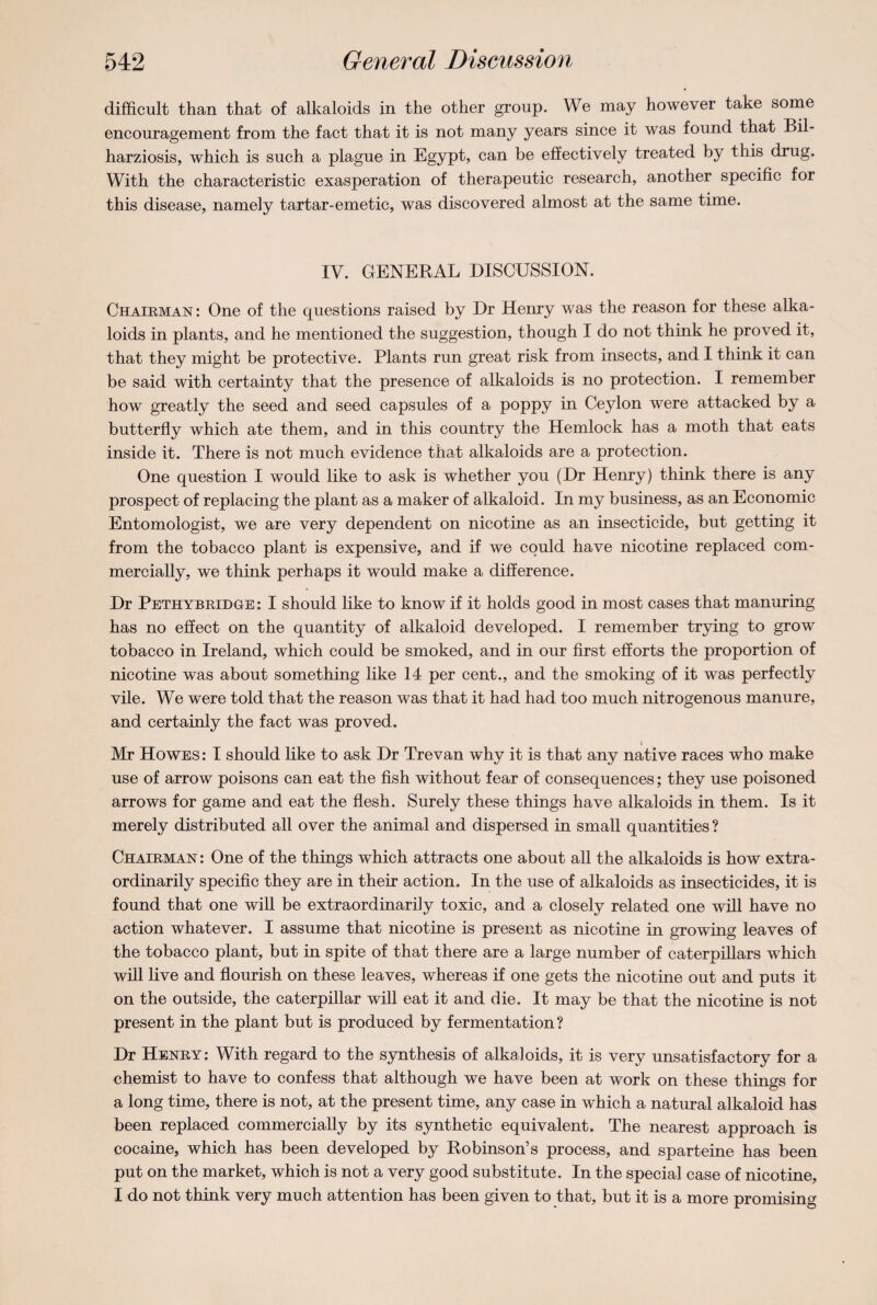 difficult than that of alkaloids in the other group. We may however take some encouragement from the fact that it is not many years since it was found that Bil- harziosis, which is such a plague in Egypt, can be effectively treated by this drug. With the characteristic exasperation of therapeutic research, another specific for this disease, namely tartar-emetic, was discovered almost at the same time. IV. GENERAL DISCUSSION. Chairman: One of the questions raised by Dr Henry was the reason for these alka¬ loids in plants, and he mentioned the suggestion, though I do not think he proved it, that they might be protective. Plants run great risk from insects, and I think it can be said with certainty that the presence of alkaloids is no protection. I remember how greatly the seed and seed capsules of a poppy in Ceylon were attacked by a butterfly which ate them, and in this country the Hemlock has a moth that eats inside it. There is not much evidence that alkaloids are a protection. One question I would like to ask is whether you (Dr Henry) think there is any prospect of replacing the plant as a maker of alkaloid. In my business, as an Economic Entomologist, we are very dependent on nicotine as an insecticide, but getting it from the tobacco plant is expensive, and if we could have nicotine replaced com¬ mercially, we think perhaps it would make a difference. Dr Pethybridge: I should like to know if it holds good in most cases that manuring has no effect on the quantity of alkaloid developed. I remember trying to grow tobacco in Ireland, which could be smoked, and in our first efforts the proportion of nicotine was about something like 14 per cent., and the smoking of it was perfectly vile. We were told that the reason was that it had had too much nitrogenous manure, and certainly the fact was proved. i Mr Howes : I should like to ask Dr Trevan why it is that any native races who make use of arrow poisons can eat the fish without fear of consequences; they use poisoned arrows for game and eat the flesh. Surely these things have alkaloids in them. Is it merely distributed all over the animal and dispersed in small quantities? Chairman : One of the things which attracts one about all the alkaloids is how extra¬ ordinarily specific they are in their action. In the use of alkaloids as insecticides, it is found that one will be extraordinarily toxic, and a closely related one will have no action whatever. I assume that nicotine is present as nicotine in growing leaves of the tobacco plant, but in spite of that there are a large number of caterpillars which will live and flourish on these leaves, whereas if one gets the nicotine out and puts it on the outside, the caterpillar will eat it and die. It may be that the nicotine is not present in the plant but is produced by fermentation? Dr Henry : With regard to the synthesis of alkaloids, it is very unsatisfactory for a chemist to have to confess that although we have been at work on these things for a long time, there is not, at the present time, any case in which a natural alkaloid has been replaced commercially by its synthetic equivalent. The nearest approach is cocaine, which has been developed by Robinson’s process, and sparteine has been put on the market, which is not a very good substitute. In the special case of nicotine, I do not think very much attention has been given to that, but it is a more promising